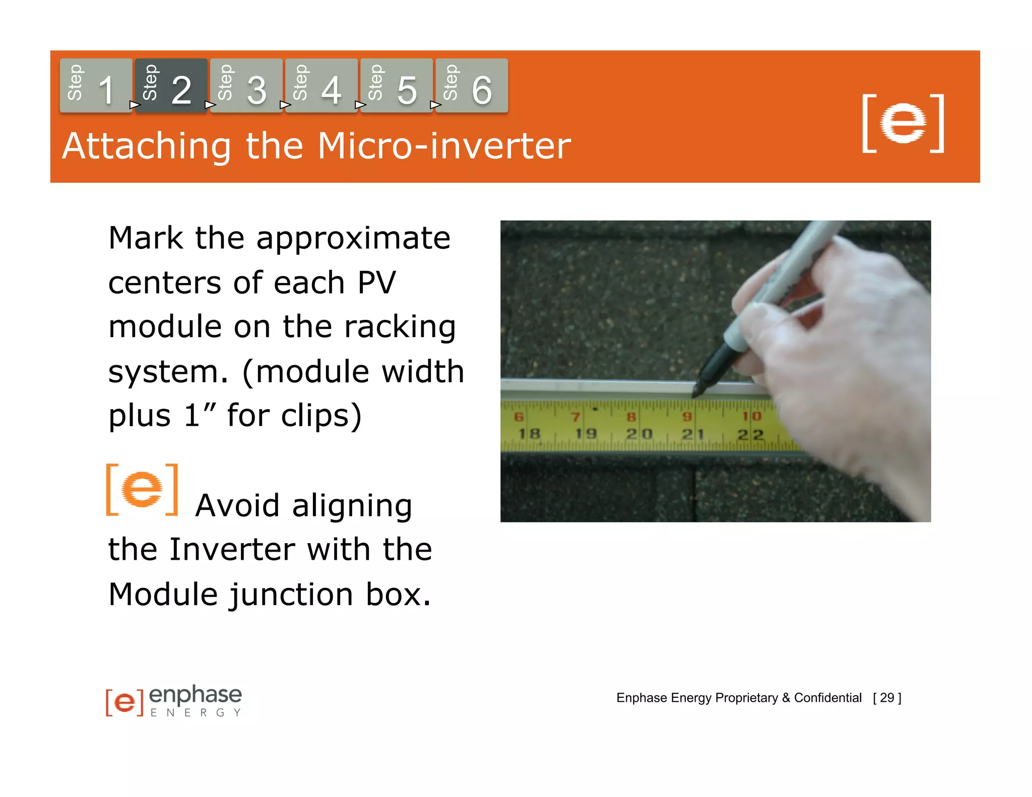 Step



           Step



                      Step



                                 Step



                                            Step



                                                       Step
       1          2          3          4          5          6
Attaching the Micro-inverter

       Mark the approximate
       centers of each PV
       module on the racking
       system. (module width
       plus 1” for clips)

             Avoid aligning
       the Inverter with the
       Module junction box.


                                                                  Enphase Energy Proprietary & Confidential [ 29 ]
 