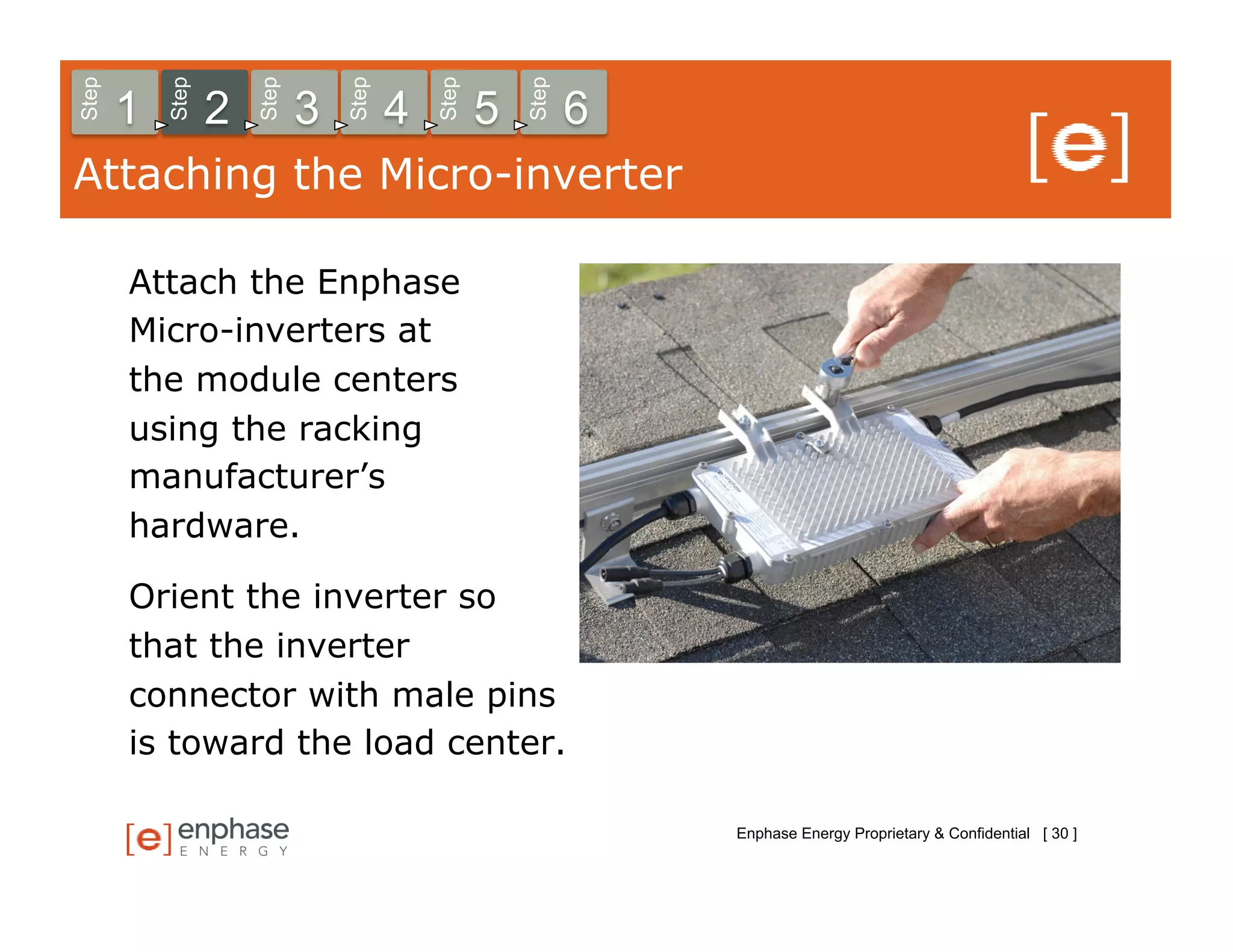 Step



           Step



                      Step



                                 Step



                                            Step



                                                       Step
       1          2          3          4          5          6
Attaching the Micro-inverter

       Attach the Enphase
       Micro-inverters at
       the module centers
       using the racking
       manufacturer’s
       hardware.

       Orient the inverter so
       that the inverter
       connector with male pins
       is toward the load center.

                                                                  Enphase Energy Proprietary & Confidential [ 30 ]
 