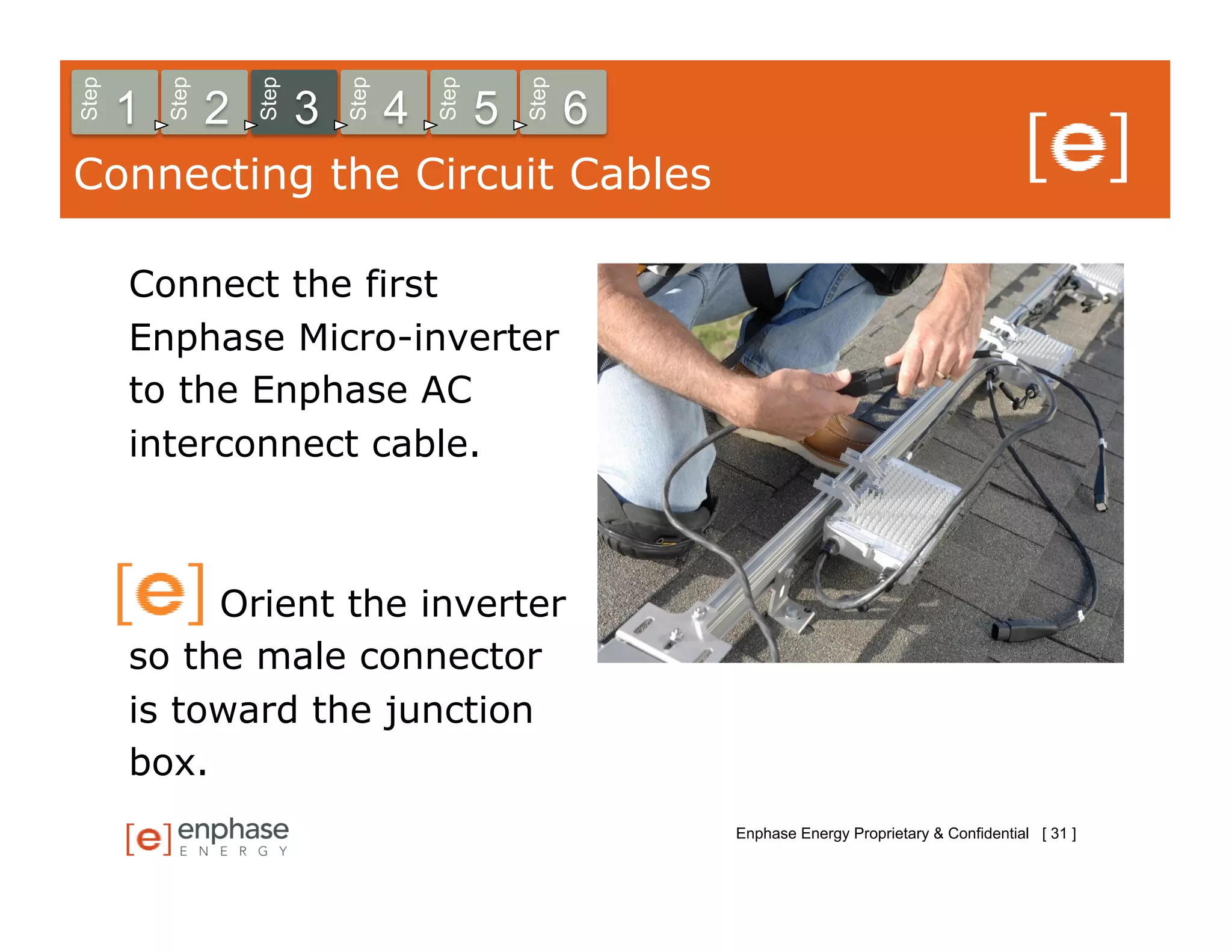 Step



           Step



                      Step



                                 Step



                                            Step



                                                       Step
       1          2          3          4          5          6
Connecting the Circuit Cables

       Connect the first
       Enphase Micro-inverter
       to the Enphase AC
       interconnect cable.



            Orient the inverter
       so the male connector
       is toward the junction
       box.
                                                                  Enphase Energy Proprietary & Confidential [ 31 ]
 