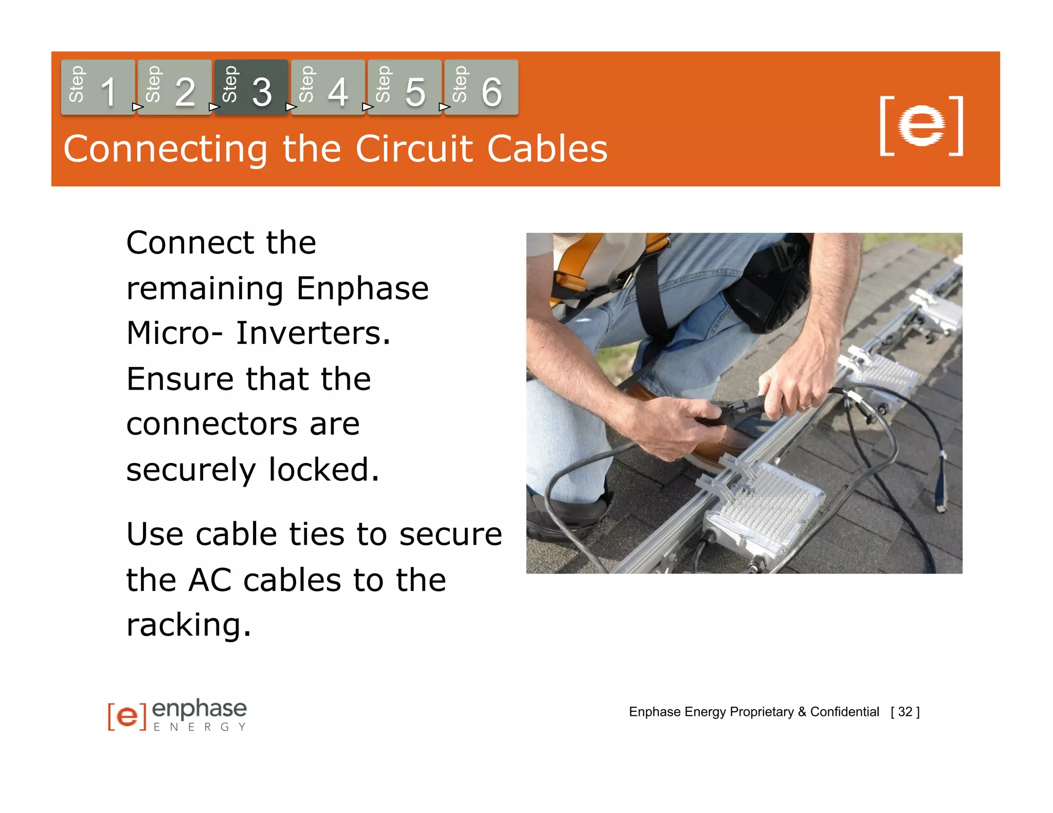 Step



            Step



                       Step



                                  Step



                                             Step



                                                        Step
       1           2          3          4          5          6
Connecting the Circuit Cables

           Connect the
           remaining Enphase
           Micro- Inverters.
           Ensure that the
           connectors are
           securely locked.

           Use cable ties to secure
           the AC cables to the
           racking.

                                                                   Enphase Energy Proprietary & Confidential [ 32 ]
 