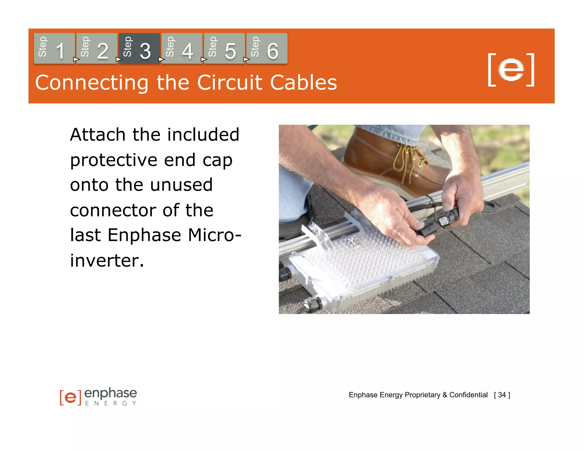 Step



            Step



                       Step



                                  Step



                                             Step



                                                        Step
       1           2          3          4          5          6
Connecting the Circuit Cables

           Attach the included
           protective end cap
           onto the unused
           connector of the
           last Enphase Micro-
           inverter.




                                                                   Enphase Energy Proprietary & Confidential [ 34 ]
 