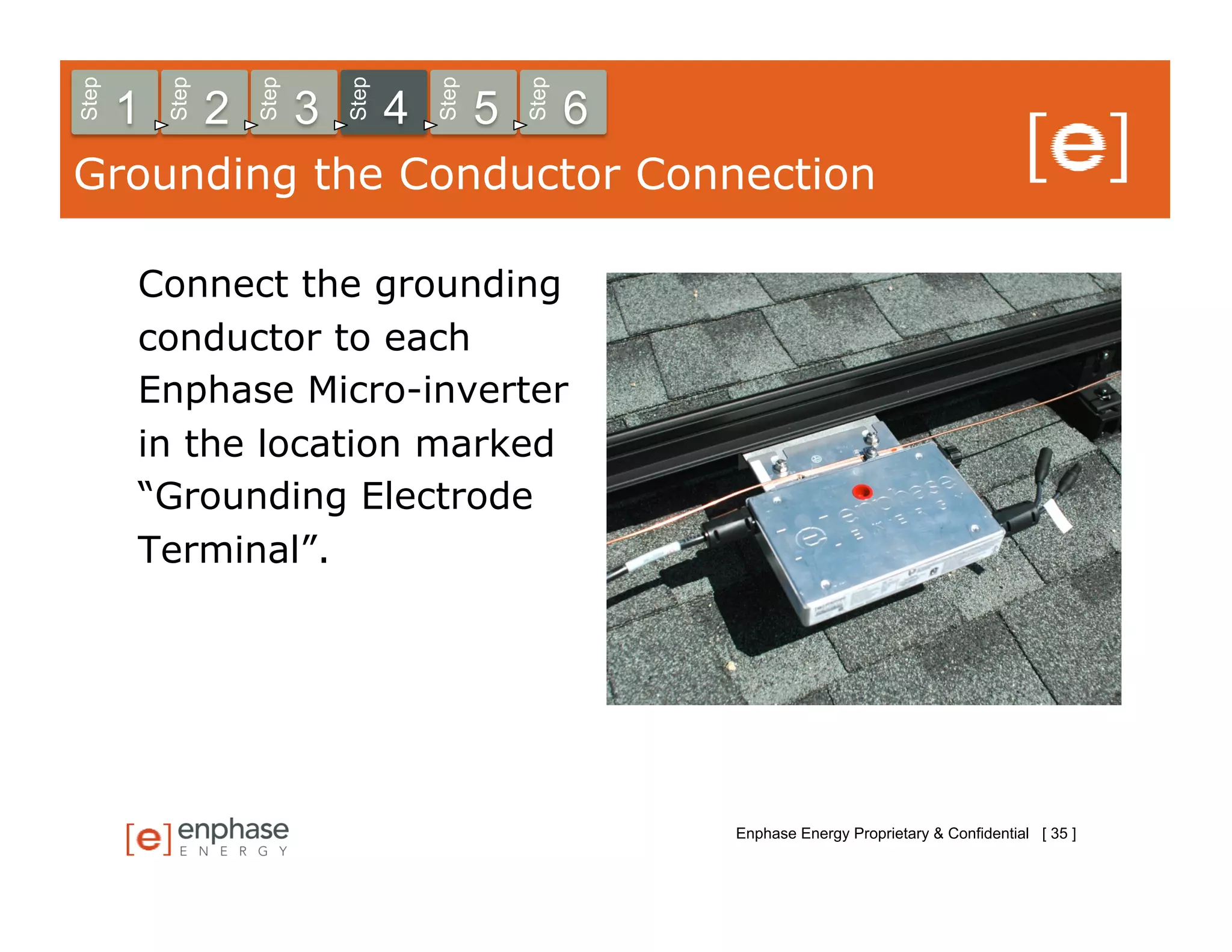Step



           Step



                      Step



                                 Step



                                            Step



                                                       Step
       1          2          3          4          5          6
Grounding the Conductor Connection

       Connect the grounding
       conductor to each
       Enphase Micro-inverter
       in the location marked
       “Grounding Electrode
       Terminal”.




                                                                  Enphase Energy Proprietary & Confidential [ 35 ]
 