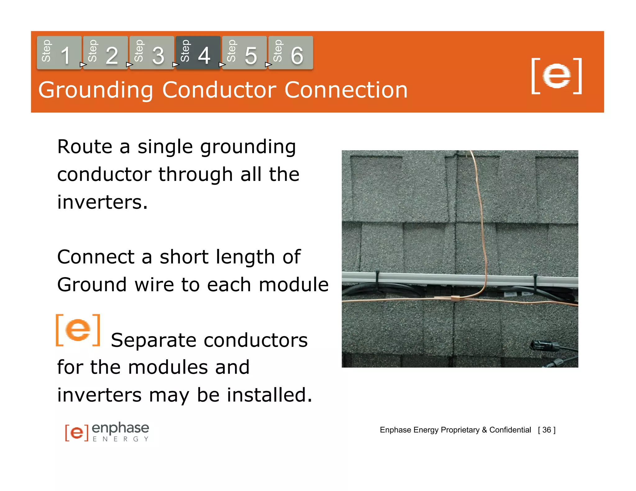 Step



           Step



                      Step



                                 Step



                                            Step



                                                       Step
       1          2          3          4          5          6
Grounding Conductor Connection

       Route a single grounding
       conductor through all the
       inverters.

       Connect a short length of
       Ground wire to each module

             Separate conductors
       for the modules and
       inverters may be installed.
                                                                  Enphase Energy Proprietary & Confidential [ 36 ]
 