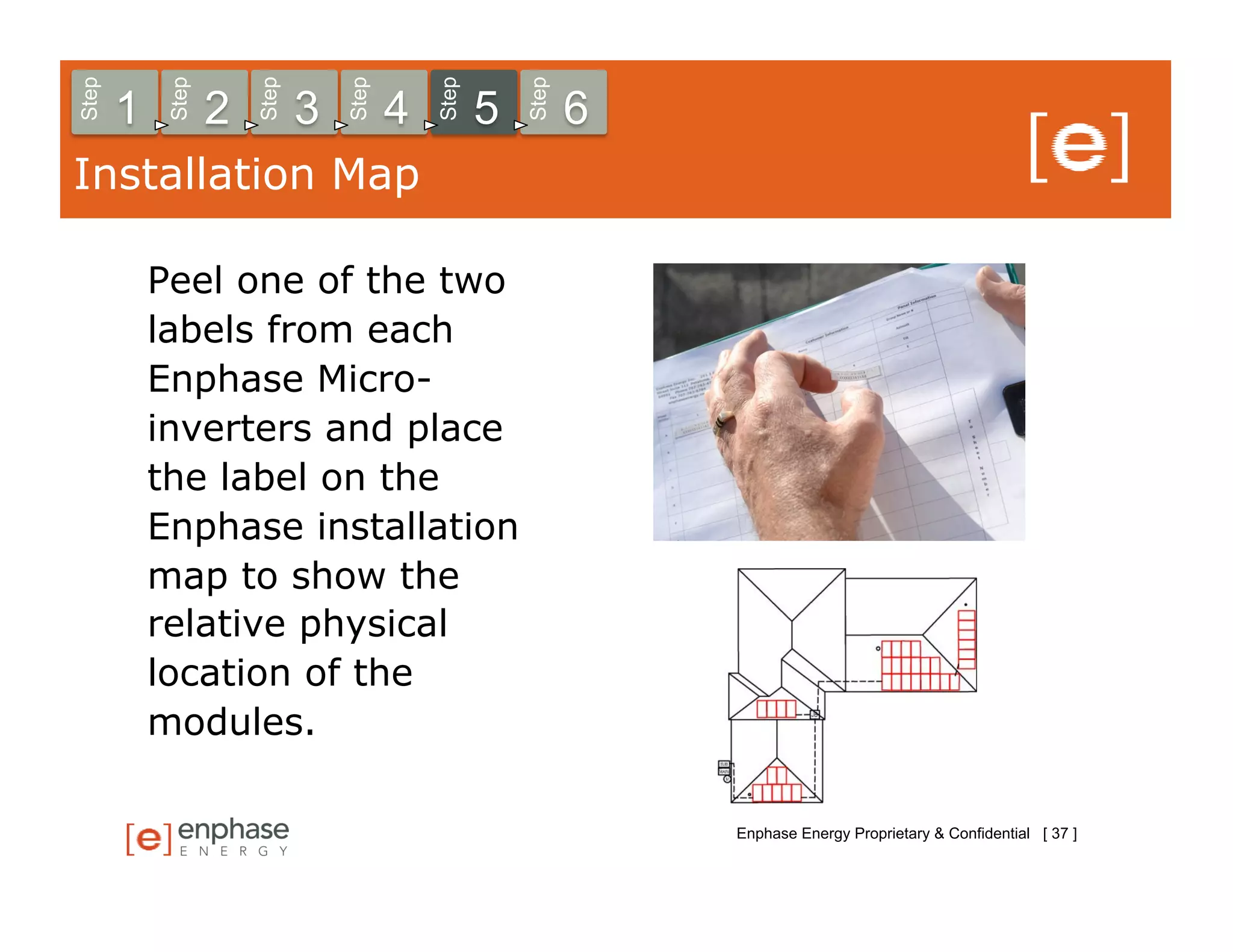 Step



            Step



                       Step



                                  Step



                                             Step



                                                        Step
       1           2          3          4          5          6
Installation Map

           Peel one of the two
           labels from each
           Enphase Micro-
           inverters and place
           the label on the
           Enphase installation
           map to show the
           relative physical
           location of the
           modules.

                                                                   Enphase Energy Proprietary & Confidential [ 37 ]
 