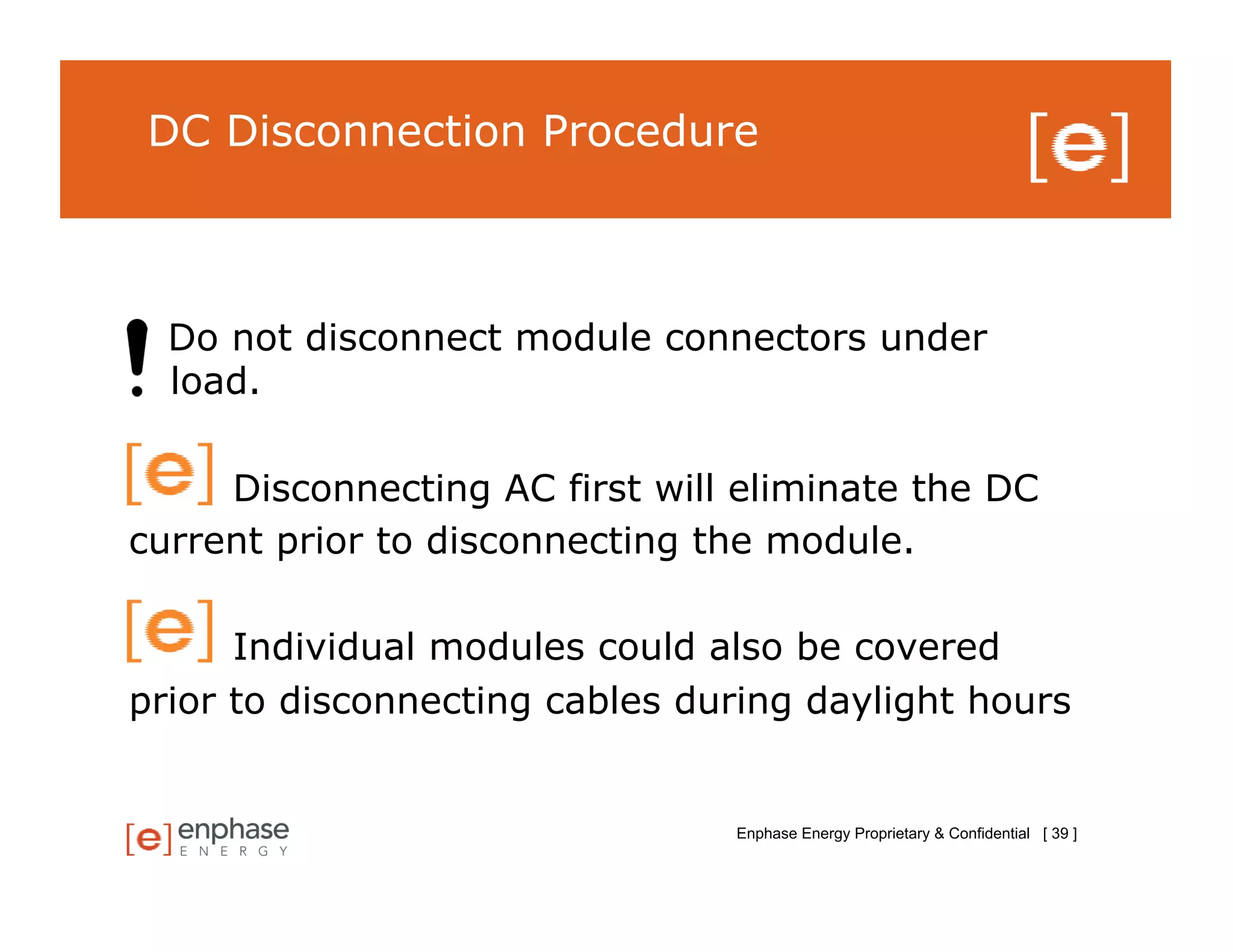 DC Disconnection Procedure



  Do not disconnect module connectors under
  load.

     Disconnecting AC first will eliminate the DC
current prior to disconnecting the module.

      Individual modules could also be covered
prior to disconnecting cables during daylight hours


                                Enphase Energy Proprietary & Confidential [ 39 ]
 