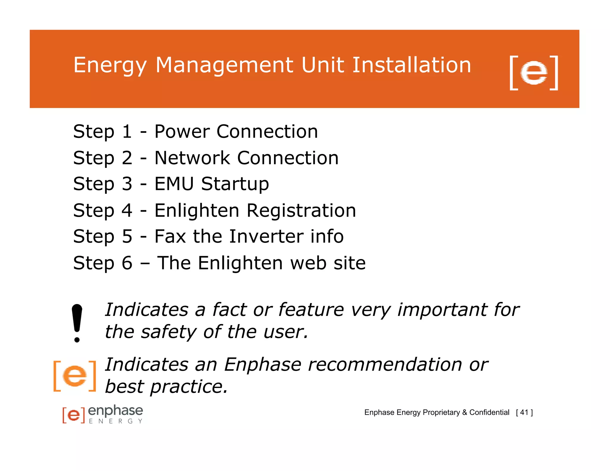 Energy Management Unit Installation


Step   1   - Power Connection
Step   2   - Network Connection
Step   3   - EMU Startup
Step   4   - Enlighten Registration
Step   5   - Fax the Inverter info
Step   6   – The Enlighten web site

   Indicates a fact or feature very important for
   the safety of the user.
   Indicates an Enphase recommendation or
   best practice.
                                  Enphase Energy Proprietary & Confidential [ 41 ]
 