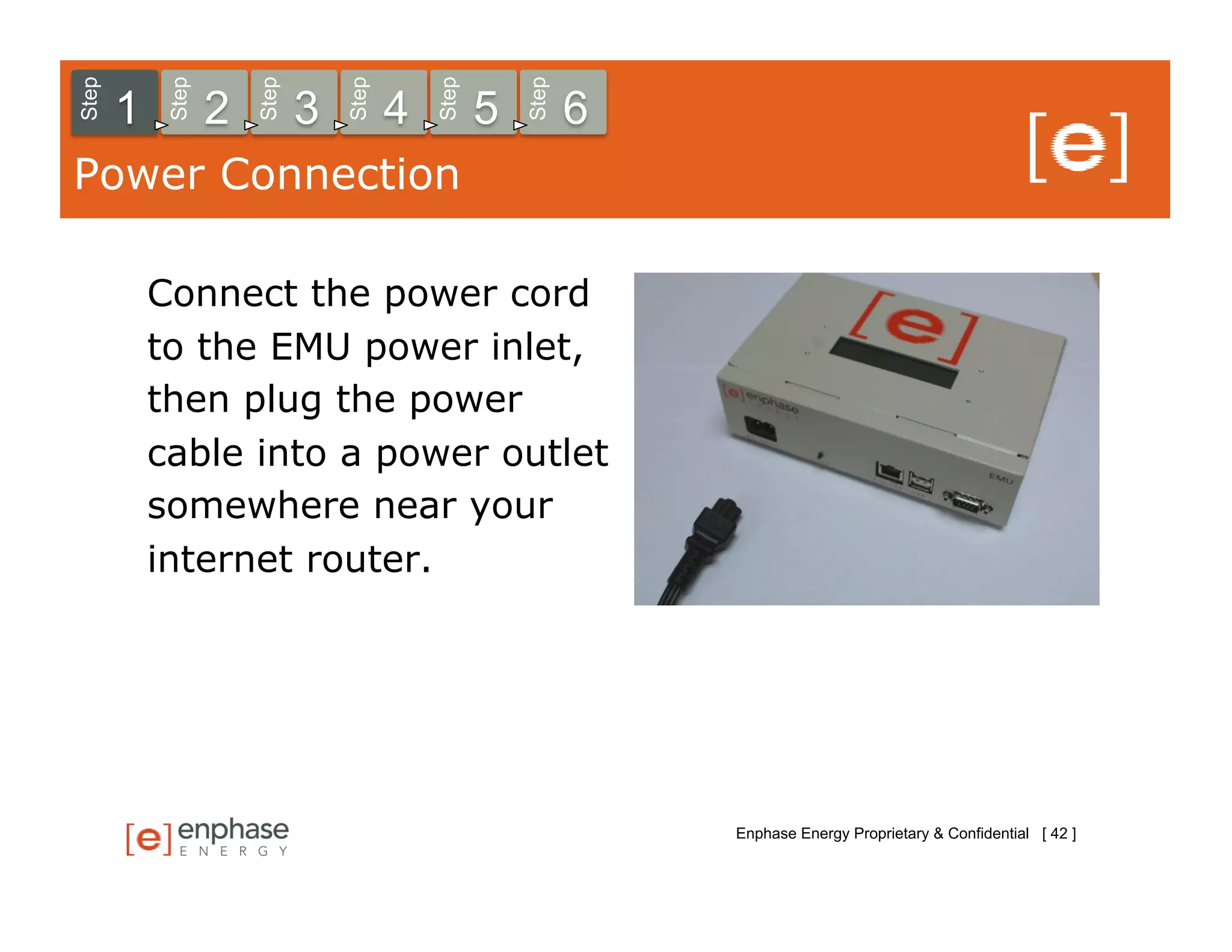 Step



            Step



                       Step



                                  Step



                                             Step



                                                        Step
       1           2          3          4          5          6
Power Connection

           Connect the power cord
           to the EMU power inlet,
           then plug the power
           cable into a power outlet
           somewhere near your
           internet router.




                                                                   Enphase Energy Proprietary & Confidential [ 42 ]
 