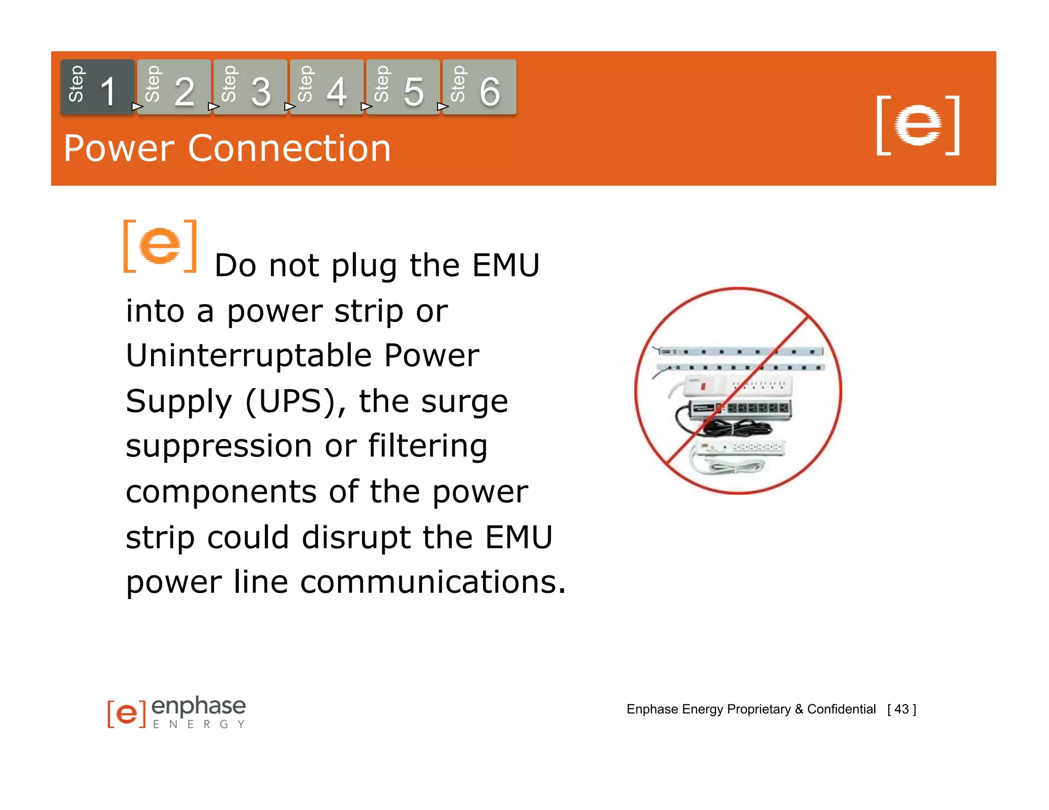 Step



            Step



                       Step



                                  Step



                                             Step



                                                        Step
       1           2          3          4          5          6
Power Connection


                 Do not plug the EMU
           into a power strip or
           Uninterruptable Power
           Supply (UPS), the surge
           suppression or filtering
           components of the power
           strip could disrupt the EMU
           power line communications.


                                                                   Enphase Energy Proprietary & Confidential [ 43 ]
 