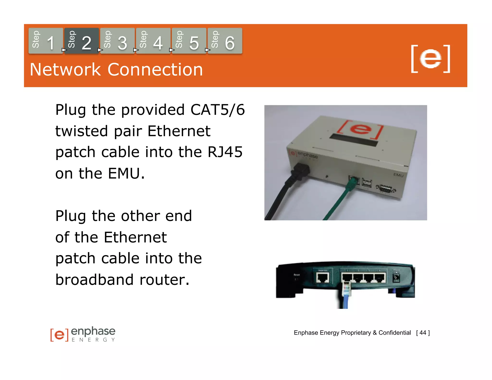 Step



           Step



                      Step



                                 Step



                                            Step



                                                       Step
       1          2          3          4          5          6
Network Connection

       Plug the provided CAT5/6
       twisted pair Ethernet
       patch cable into the RJ45
       on the EMU.

       Plug the other end
       of the Ethernet
       patch cable into the
       broadband router.


                                                                  Enphase Energy Proprietary & Confidential [ 44 ]
 
