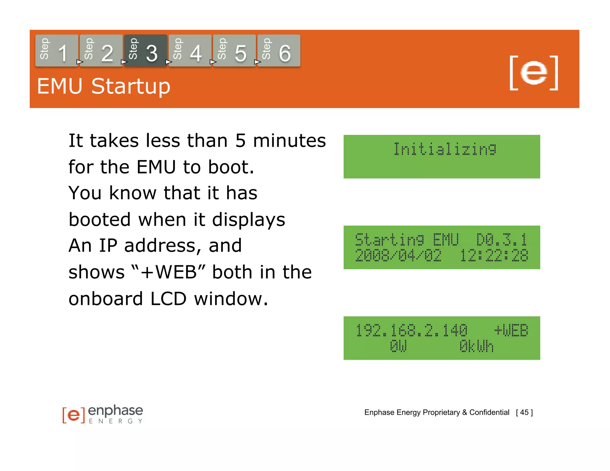 Step



           Step



                      Step



                                 Step



                                            Step



                                                       Step
       1          2          3          4          5          6
EMU Startup

       It takes less than 5 minutes
       for the EMU to boot.
       You know that it has
       booted when it displays
       An IP address, and
       shows “+WEB” both in the
       onboard LCD window.




                                                                  Enphase Energy Proprietary & Confidential [ 45 ]
 