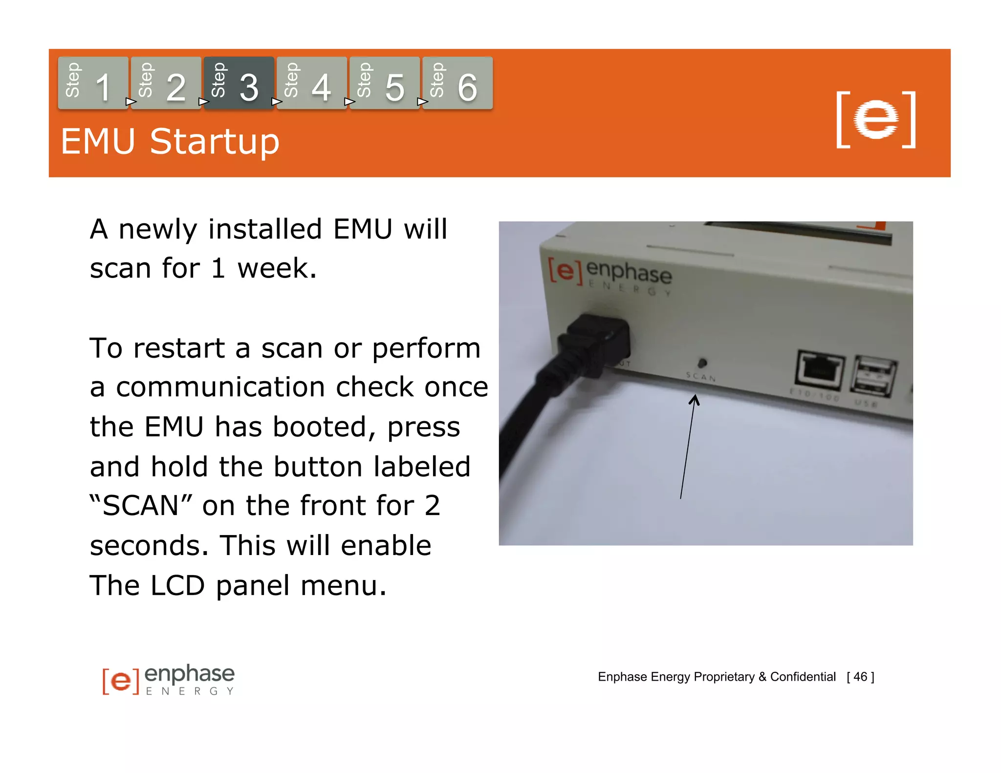 Step



           Step



                      Step



                                 Step



                                            Step



                                                       Step
       1          2          3          4          5          6
EMU Startup

       A newly installed EMU will
       scan for 1 week.

       To restart a scan or perform
       a communication check once
       the EMU has booted, press
       and hold the button labeled
       “SCAN” on the front for 2
       seconds. This will enable
       The LCD panel menu.


                                                                  Enphase Energy Proprietary & Confidential [ 46 ]
 