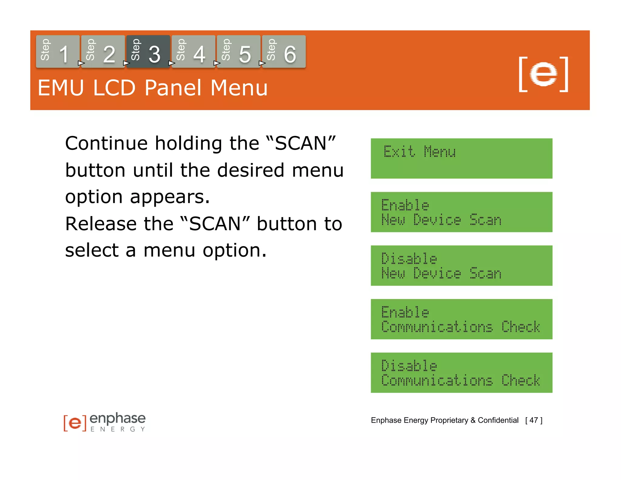 Step



           Step



                      Step



                                 Step



                                            Step



                                                       Step
       1          2          3          4          5          6
EMU LCD Panel Menu

       Continue holding the “SCAN”
       button until the desired menu
       option appears.
       Release the “SCAN” button to
       select a menu option.




                                                                  Enphase Energy Proprietary & Confidential [ 47 ]
 