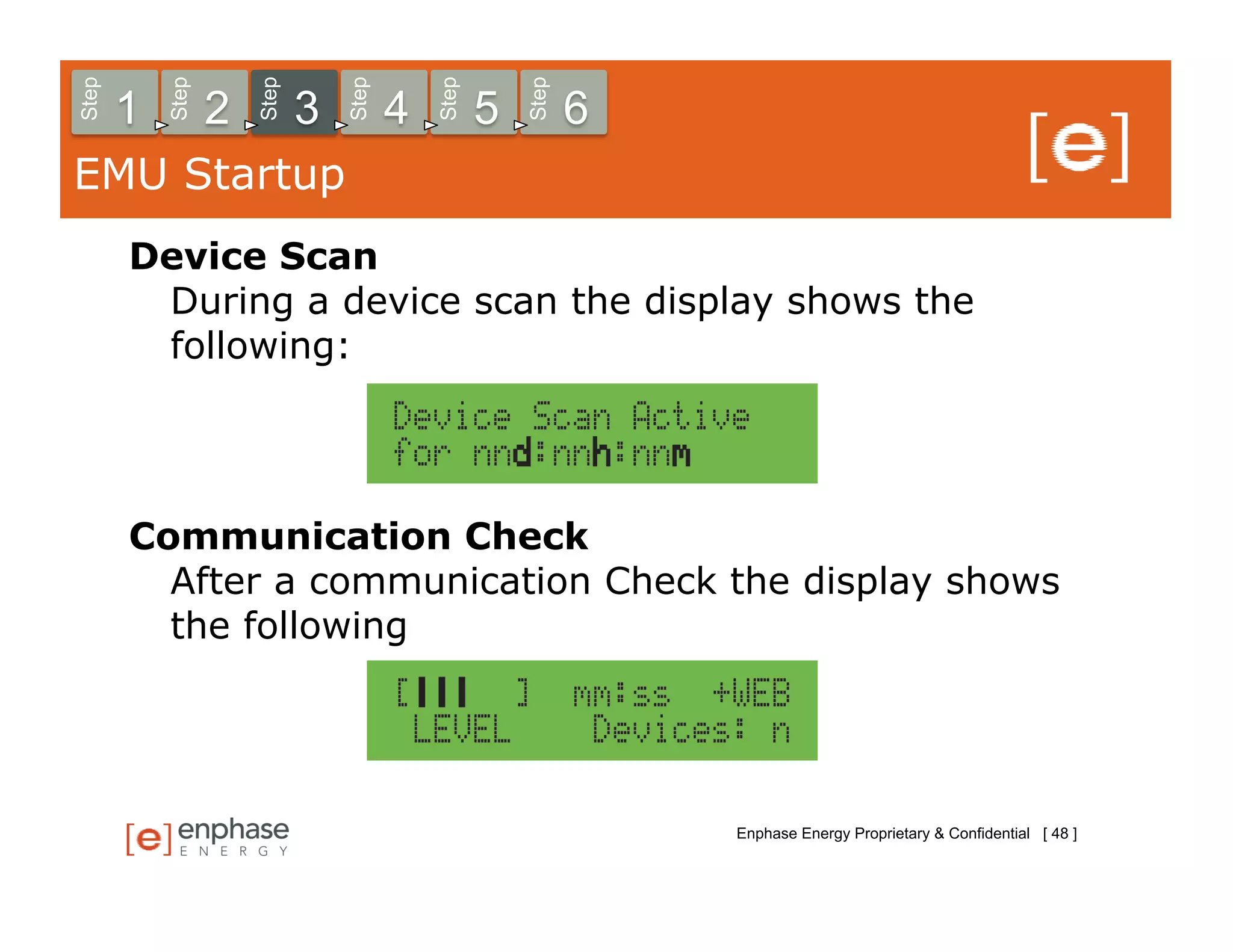 Step



           Step



                      Step



                                 Step



                                            Step



                                                       Step
       1          2          3          4          5          6
EMU Startup
       Device Scan
        During a device scan the display shows the
        following:




       Communication Check
         After a communication Check the display shows
         the following




                                                                  Enphase Energy Proprietary & Confidential [ 48 ]
 