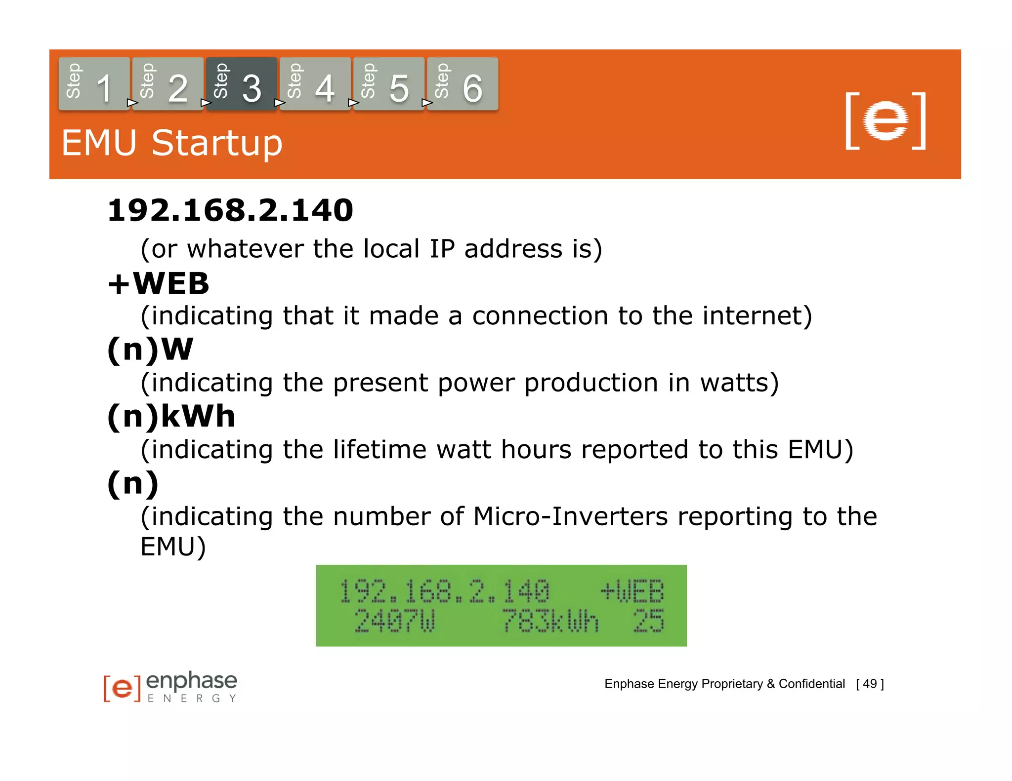 Step



           Step



                      Step



                                 Step



                                            Step



                                                       Step
       1          2          3          4          5          6
EMU Startup
       192.168.2.140
           (or whatever the local IP address is)
       +WEB
           (indicating that it made a connection to the internet)
       (n)W
           (indicating the present power production in watts)
       (n)kWh
           (indicating the lifetime watt hours reported to this EMU)
       (n)
           (indicating the number of Micro-Inverters reporting to the
           EMU)




                                                                  Enphase Energy Proprietary & Confidential [ 49 ]
 