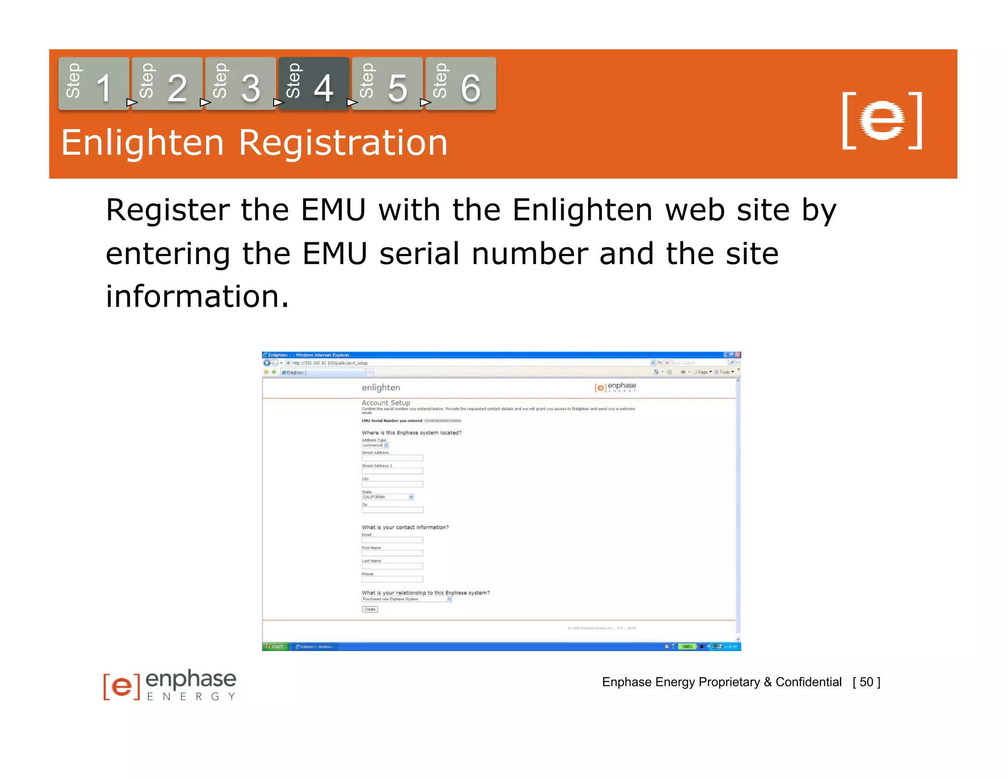 Step



           Step



                      Step



                                 Step



                                            Step



                                                       Step
       1          2          3          4          5          6
Enlighten Registration
       Register the EMU with the Enlighten web site by
       entering the EMU serial number and the site
       information.




                                                                  Enphase Energy Proprietary & Confidential [ 50 ]
 