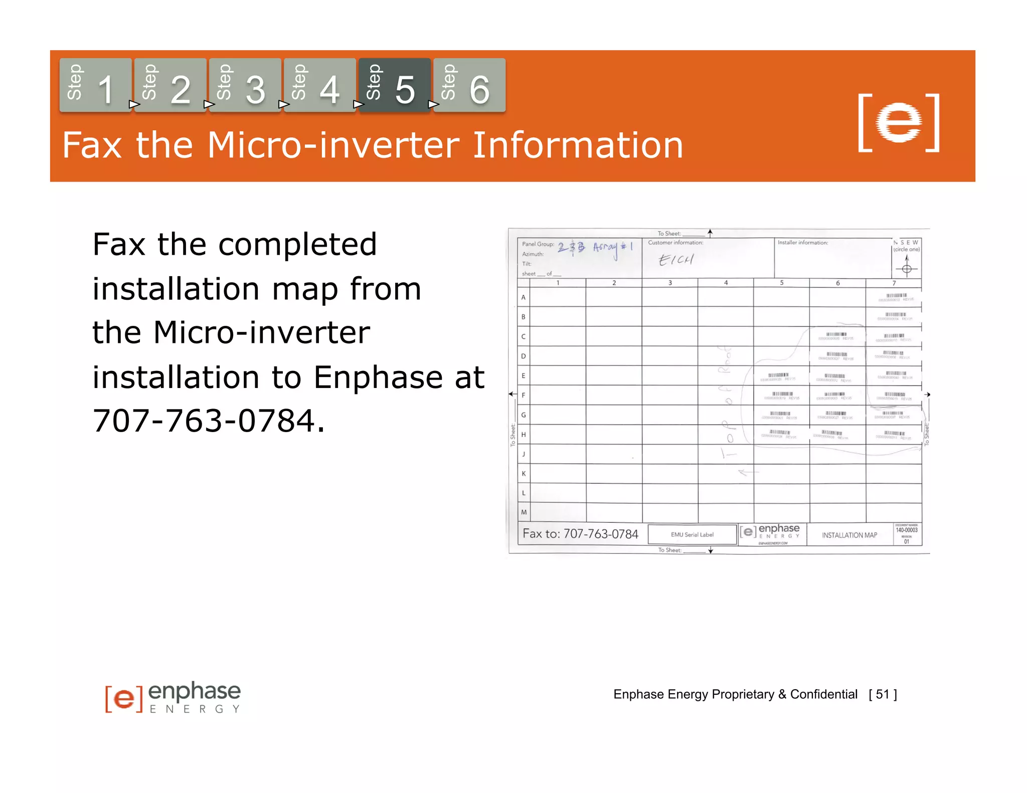 Step



           Step



                      Step



                                 Step



                                            Step



                                                       Step
       1          2          3          4          5          6
Fax the Micro-inverter Information

       Fax the completed
       installation map from
       the Micro-inverter
       installation to Enphase at
       707-763-0784.




                                                                  Enphase Energy Proprietary & Confidential [ 51 ]
 