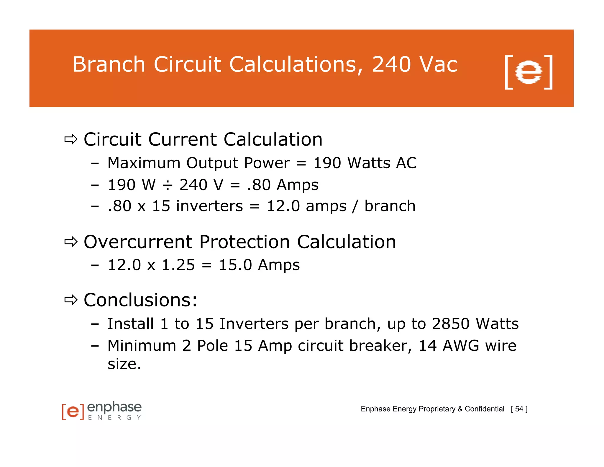 Branch Circuit Calculations, 240 Vac


 Circuit Current Calculation
   –  Maximum Output Power = 190 Watts AC
   –  190 W ÷ 240 V = .80 Amps
   –  .80 x 15 inverters = 12.0 amps / branch

 Overcurrent Protection Calculation
   –  12.0 x 1.25 = 15.0 Amps

 Conclusions:
   –  Install 1 to 15 Inverters per branch, up to 2850 Watts
   –  Minimum 2 Pole 15 Amp circuit breaker, 14 AWG wire
      size.

                                      Enphase Energy Proprietary & Confidential [ 54 ]
 