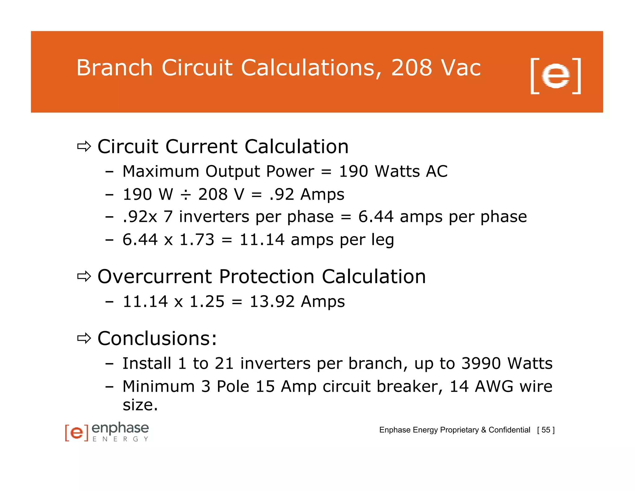 Branch Circuit Calculations, 208 Vac


 Circuit Current Calculation
   –    Maximum Output Power = 190 Watts AC
   –    190 W ÷ 208 V = .92 Amps
   –    .92x 7 inverters per phase = 6.44 amps per phase
   –    6.44 x 1.73 = 11.14 amps per leg

 Overcurrent Protection Calculation
   –  11.14 x 1.25 = 13.92 Amps

 Conclusions:
   –  Install 1 to 21 inverters per branch, up to 3990 Watts
   –  Minimum 3 Pole 15 Amp circuit breaker, 14 AWG wire
      size.
                                      Enphase Energy Proprietary & Confidential [ 55 ]
 
