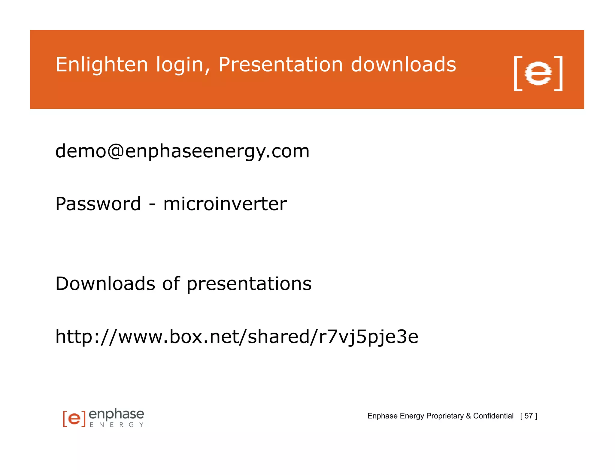 Enlighten login, Presentation downloads



demo@enphaseenergy.com

Password - microinverter



Downloads of presentations

http://www.box.net/shared/r7vj5pje3e



                              Enphase Energy Proprietary & Confidential [ 57 ]
 