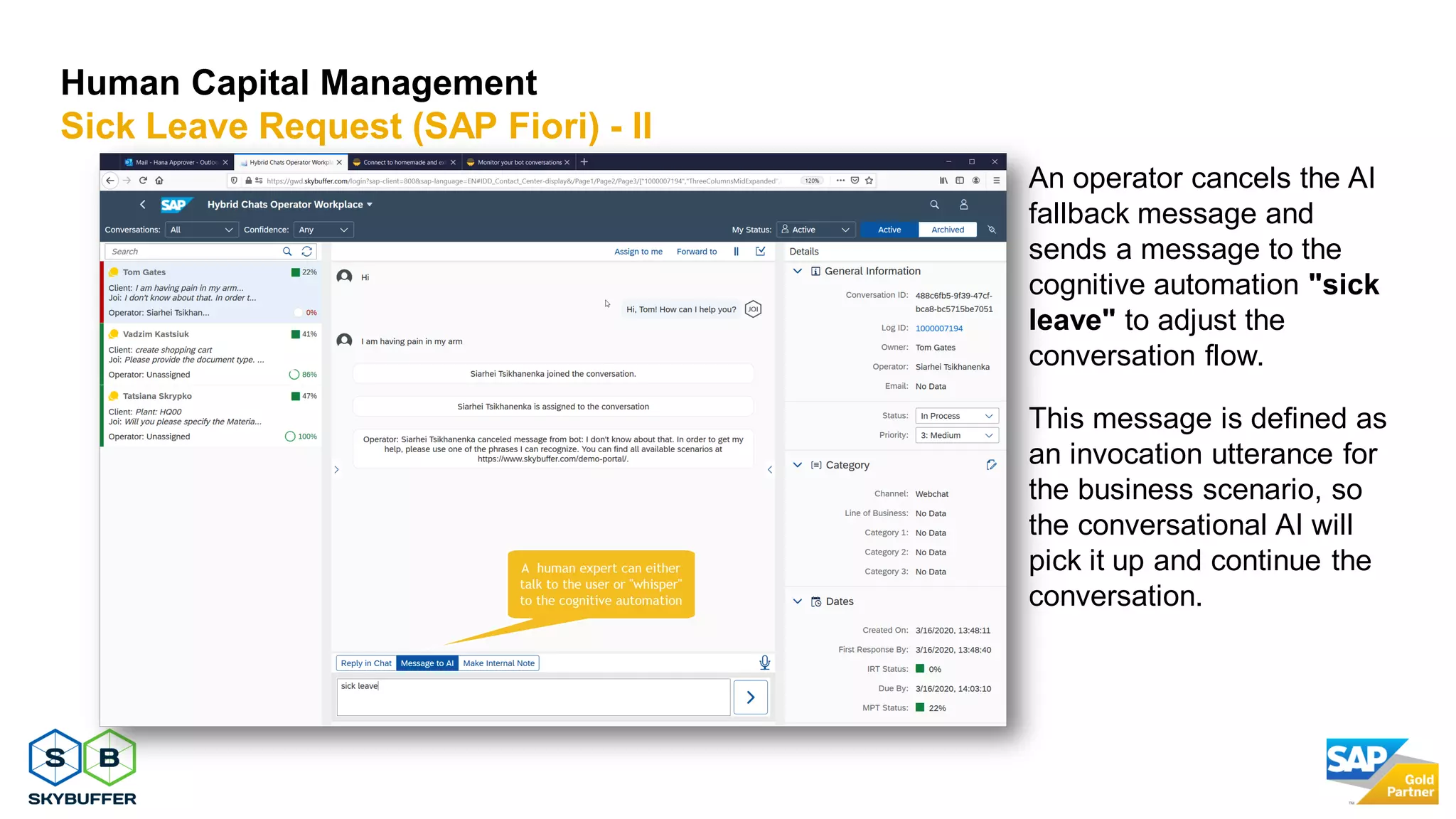 14
Human Capital Management
Sick Leave Request (SAP Fiori) - II
An operator cancels the AI
fallback message and
sends a message to the
cognitive automation "sick
leave" to adjust the
conversation flow.
This message is defined as
an invocation utterance for
the business scenario, so
the conversational AI will
pick it up and continue the
conversation.
 