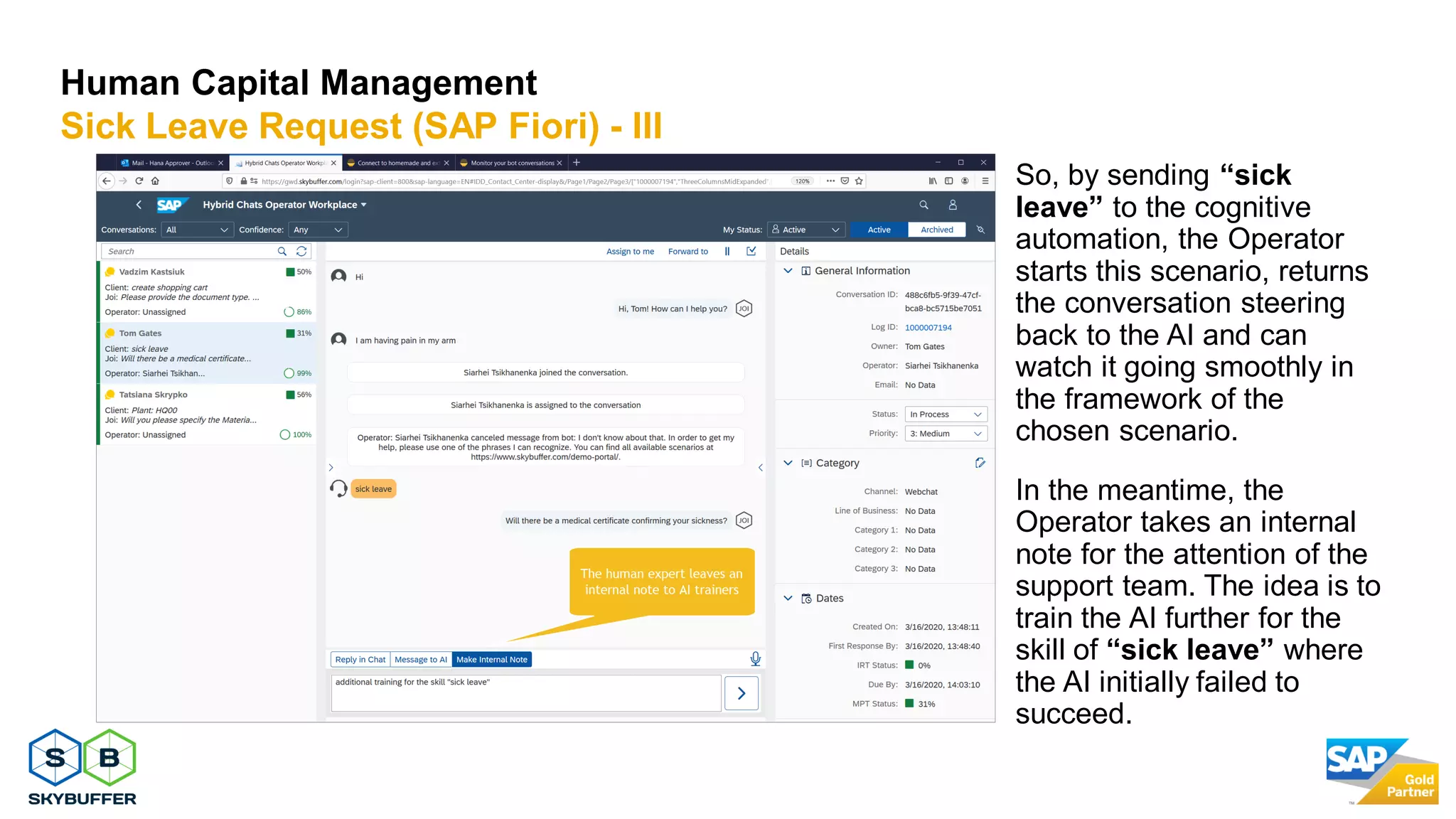 15
Human Capital Management
Sick Leave Request (SAP Fiori) - III
So, by sending “sick
leave” to the cognitive
automation, the Operator
starts this scenario, returns
the conversation steering
back to the AI and can
watch it going smoothly in
the framework of the
chosen scenario.
In the meantime, the
Operator takes an internal
note for the attention of the
support team. The idea is to
train the AI further for the
skill of “sick leave” where
the AI initially failed to
succeed.
 