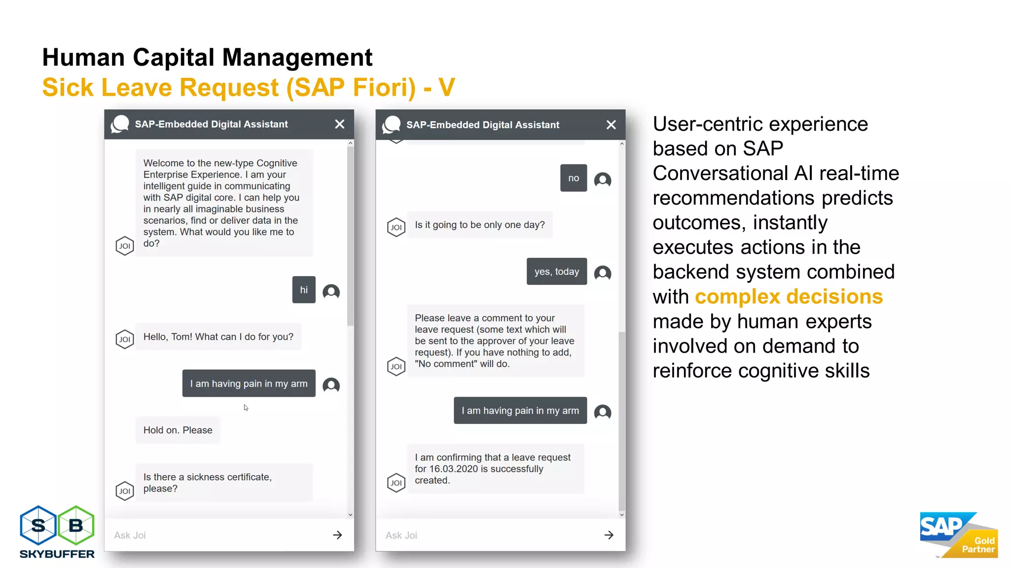17
Human Capital Management
Sick Leave Request (SAP Fiori) - V
User-centric experience
based on SAP
Conversational AI real-time
recommendations predicts
outcomes, instantly
executes actions in the
backend system combined
with complex decisions
made by human experts
involved on demand to
reinforce cognitive skills
 