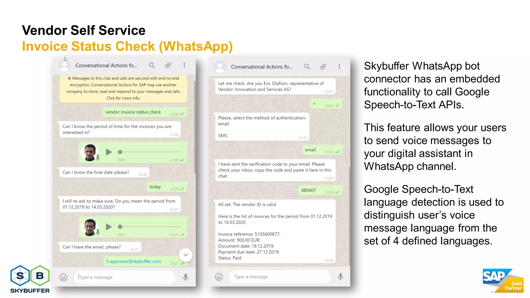23
Vendor Self Service
Invoice Status Check (WhatsApp)
Skybuffer WhatsApp bot
connector has an embedded
functionality to call Google
Speech-to-Text APIs.
This feature allows your users
to send voice messages to
your digital assistant in
WhatsApp channel.
Google Speech-to-Text
language detection is used to
distinguish user’s voice
message language from the
set of 4 defined languages.
 