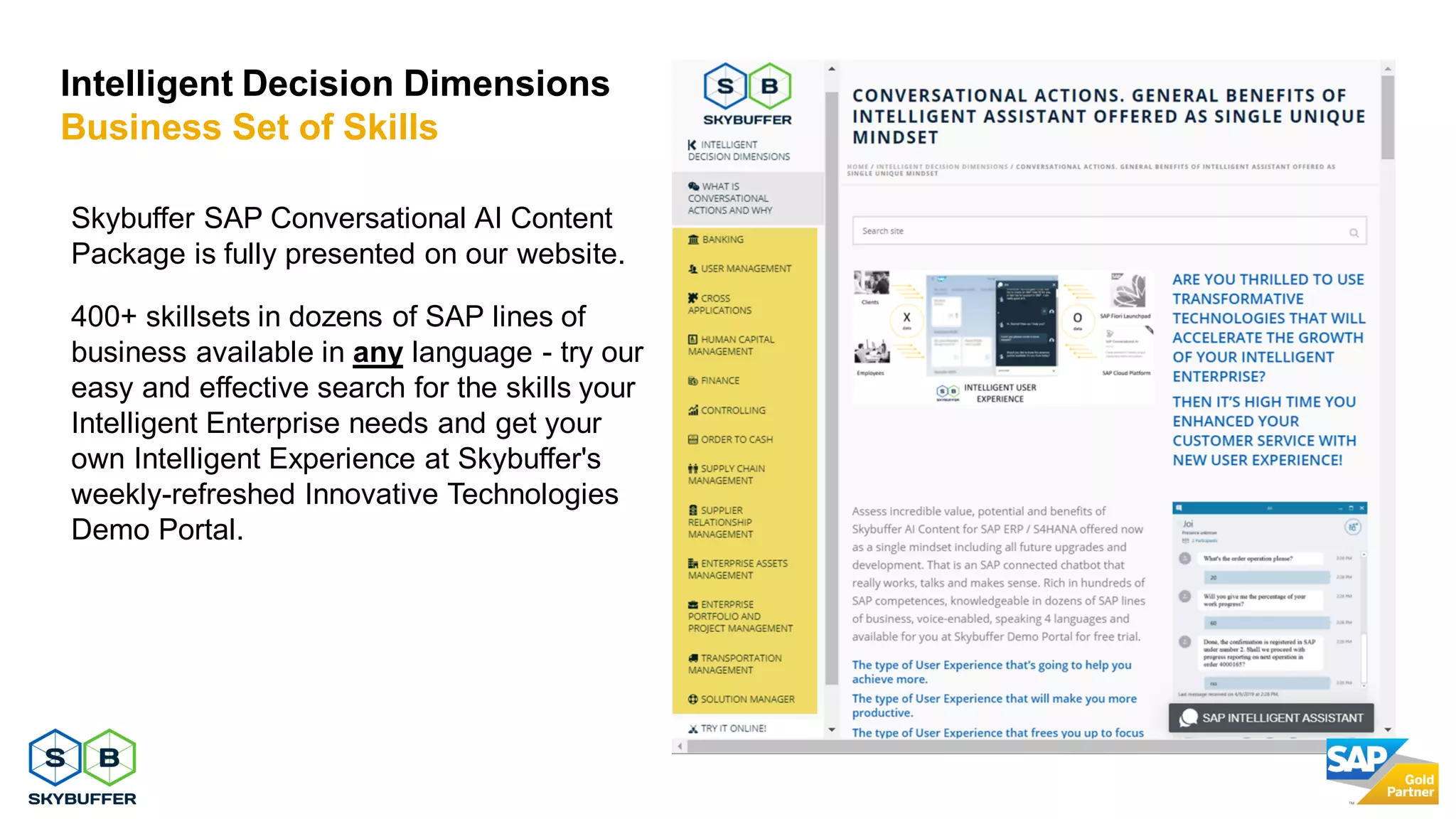 25
Skybuffer SAP Conversational AI Content
Package is fully presented on our website.
400+ skillsets in dozens of SAP lines of
business available in any language - try our
easy and effective search for the skills your
Intelligent Enterprise needs and get your
own Intelligent Experience at Skybuffer's
weekly-refreshed Innovative Technologies
Demo Portal.
Intelligent Decision Dimensions
Business Set of Skills
 