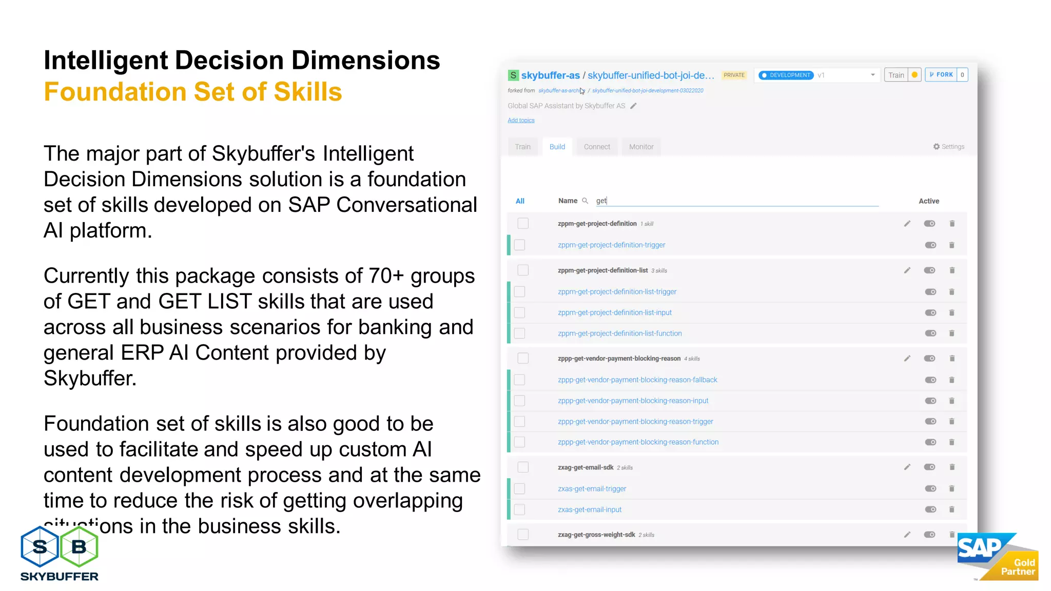 26
The major part of Skybuffer's Intelligent
Decision Dimensions solution is a foundation
set of skills developed on SAP Conversational
AI platform.
Currently this package consists of 70+ groups
of GET and GET LIST skills that are used
across all business scenarios for banking and
general ERP AI Content provided by
Skybuffer.
Foundation set of skills is also good to be
used to facilitate and speed up custom AI
content development process and at the same
time to reduce the risk of getting overlapping
situations in the business skills.
Intelligent Decision Dimensions
Foundation Set of Skills
 