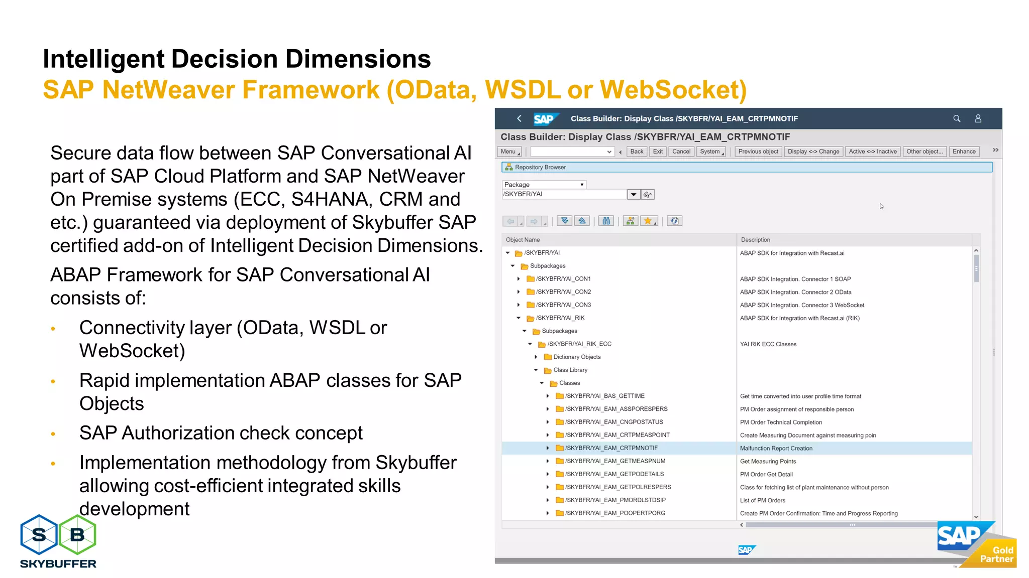 27
Secure data flow between SAP Conversational AI
part of SAP Cloud Platform and SAP NetWeaver
On Premise systems (ECC, S4HANA, CRM and
etc.) guaranteed via deployment of Skybuffer SAP
certified add-on of Intelligent Decision Dimensions.
ABAP Framework for SAP Conversational AI
consists of:
• Connectivity layer (OData, WSDL or
WebSocket)
• Rapid implementation ABAP classes for SAP
Objects
• SAP Authorization check concept
• Implementation methodology from Skybuffer
allowing cost-efficient integrated skills
development
Intelligent Decision Dimensions
SAP NetWeaver Framework (OData, WSDL or WebSocket)
 