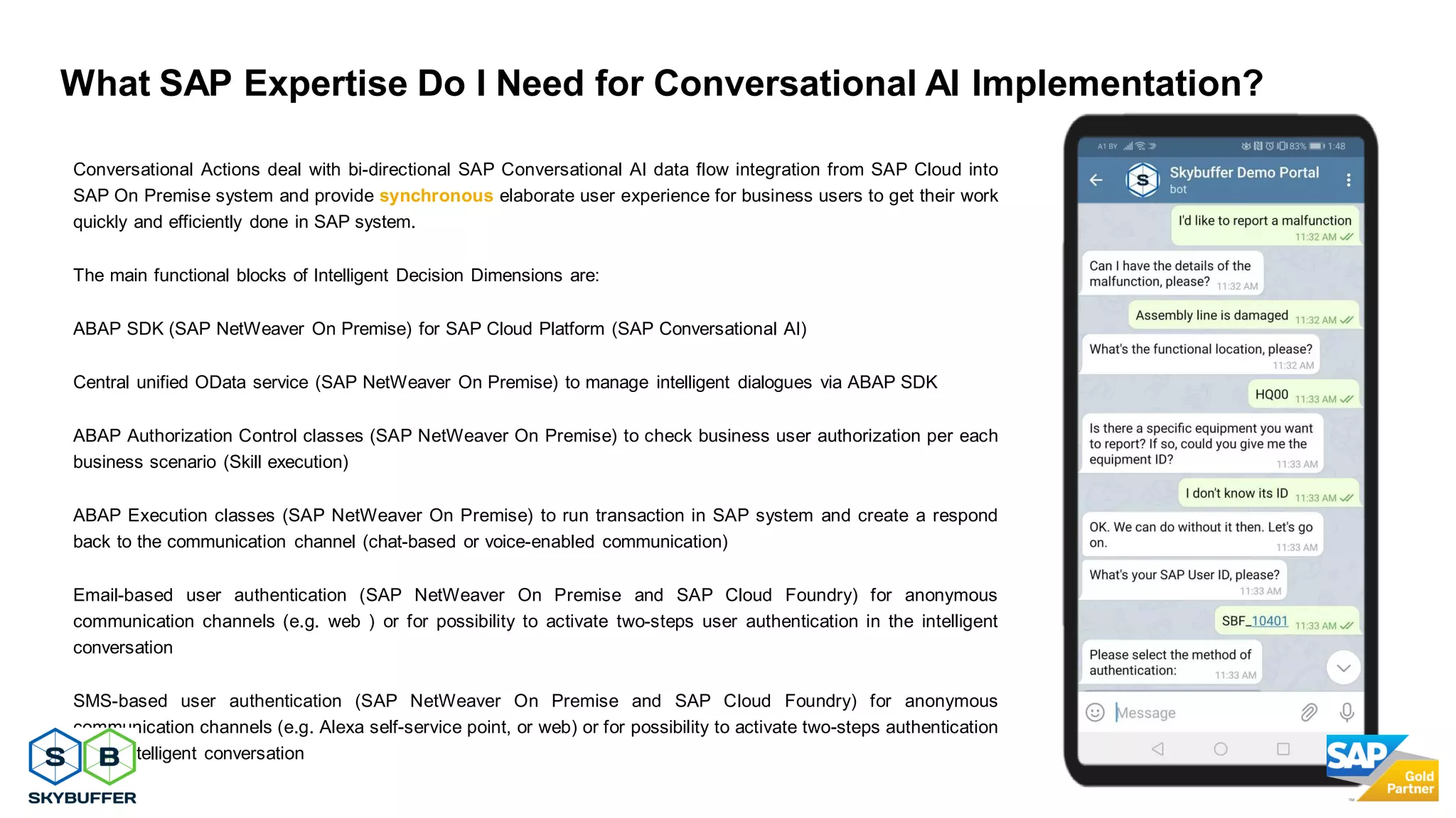 28
Conversational Actions deal with bi-directional SAP Conversational AI data flow integration from SAP Cloud into
SAP On Premise system and provide synchronous elaborate user experience for business users to get their work
quickly and efficiently done in SAP system.
The main functional blocks of Intelligent Decision Dimensions are:
ABAP SDK (SAP NetWeaver On Premise) for SAP Cloud Platform (SAP Conversational AI)
Central unified OData service (SAP NetWeaver On Premise) to manage intelligent dialogues via ABAP SDK
ABAP Authorization Control classes (SAP NetWeaver On Premise) to check business user authorization per each
business scenario (Skill execution)
ABAP Execution classes (SAP NetWeaver On Premise) to run transaction in SAP system and create a respond
back to the communication channel (chat-based or voice-enabled communication)
Email-based user authentication (SAP NetWeaver On Premise and SAP Cloud Foundry) for anonymous
communication channels (e.g. web ) or for possibility to activate two-steps user authentication in the intelligent
conversation
SMS-based user authentication (SAP NetWeaver On Premise and SAP Cloud Foundry) for anonymous
communication channels (e.g. Alexa self-service point, or web) or for possibility to activate two-steps authentication
in the intelligent conversation
What SAP Expertise Do I Need for Conversational AI Implementation?
 