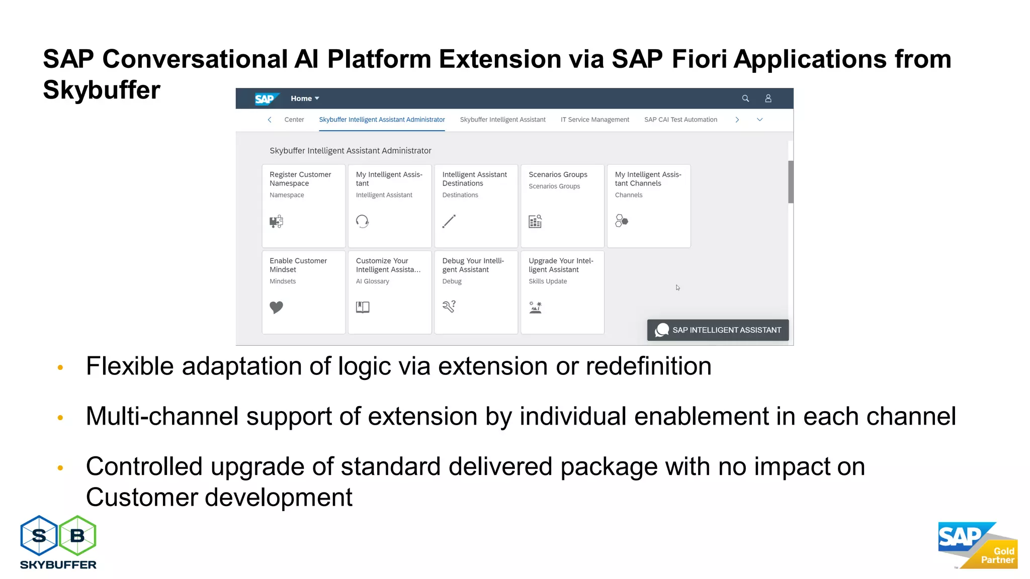 29
• Flexible adaptation of logic via extension or redefinition
• Multi-channel support of extension by individual enablement in each channel
• Controlled upgrade of standard delivered package with no impact on
Customer development
SAP Conversational AI Platform Extension via SAP Fiori Applications from
Skybuffer
 