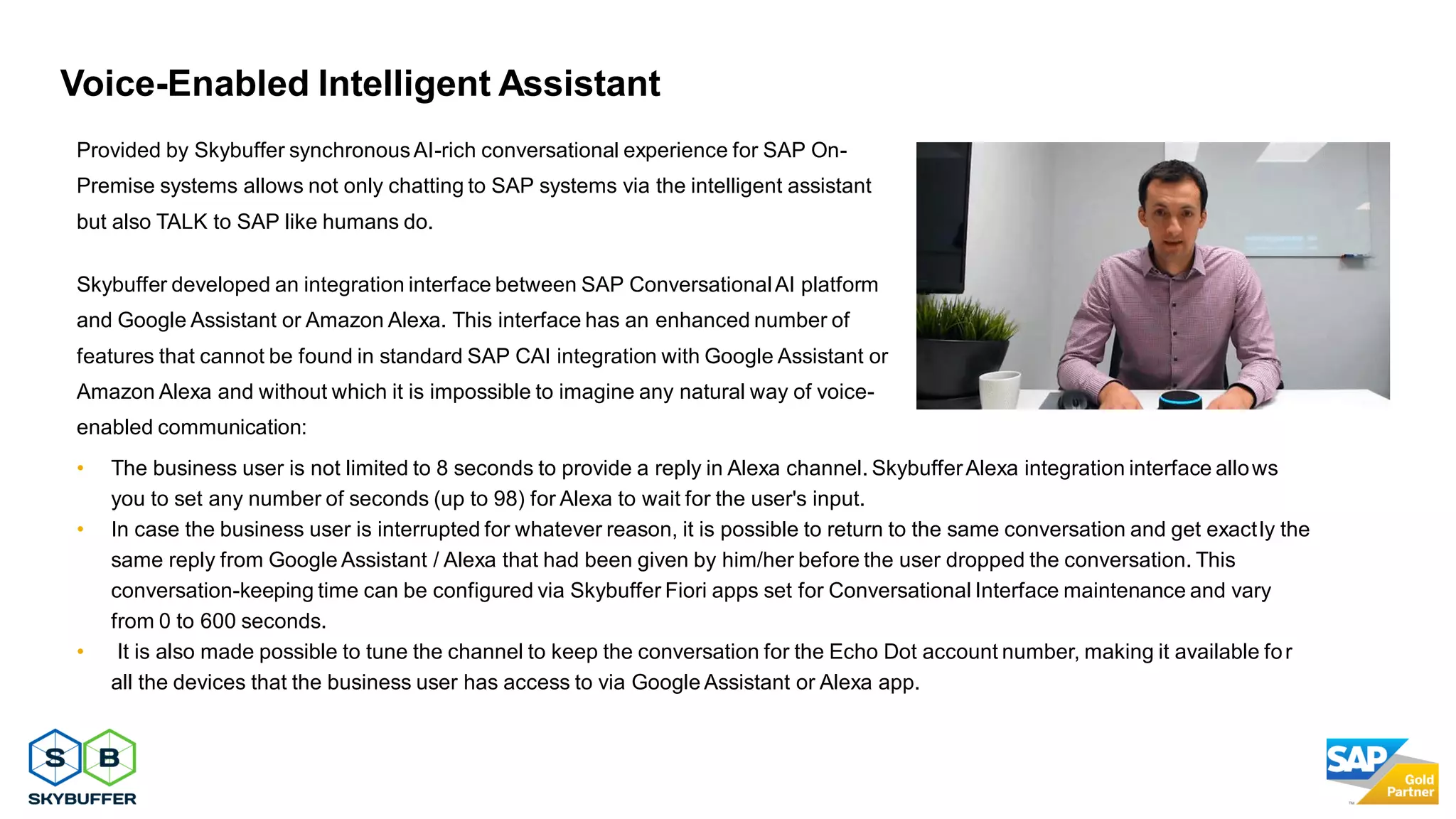 30
Provided by Skybuffer synchronousAI-rich conversational experience for SAP On-
Premise systems allows not only chatting to SAP systems via the intelligent assistant
but also TALK to SAP like humans do.
Skybuffer developed an integration interface between SAP ConversationalAI platform
and Google Assistant or Amazon Alexa. This interface has an enhanced number of
features that cannot be found in standard SAP CAI integration with Google Assistant or
Amazon Alexa and without which it is impossible to imagine any natural way of voice-
enabled communication:
• The business user is not limited to 8 seconds to provide a reply in Alexa channel. SkybufferAlexa integration interface allows
you to set any number of seconds (up to 98) for Alexa to wait for the user's input.
• In case the business user is interrupted for whatever reason, it is possible to return to the same conversation and get exactly the
same reply from Google Assistant / Alexa that had been given by him/her before the user dropped the conversation. This
conversation-keeping time can be configured via Skybuffer Fiori apps set for Conversational Interface maintenance and vary
from 0 to 600 seconds.
• It is also made possible to tune the channel to keep the conversation for the Echo Dot account number, making it available for
all the devices that the business user has access to via Google Assistant or Alexa app.
Voice-Enabled Intelligent Assistant
 