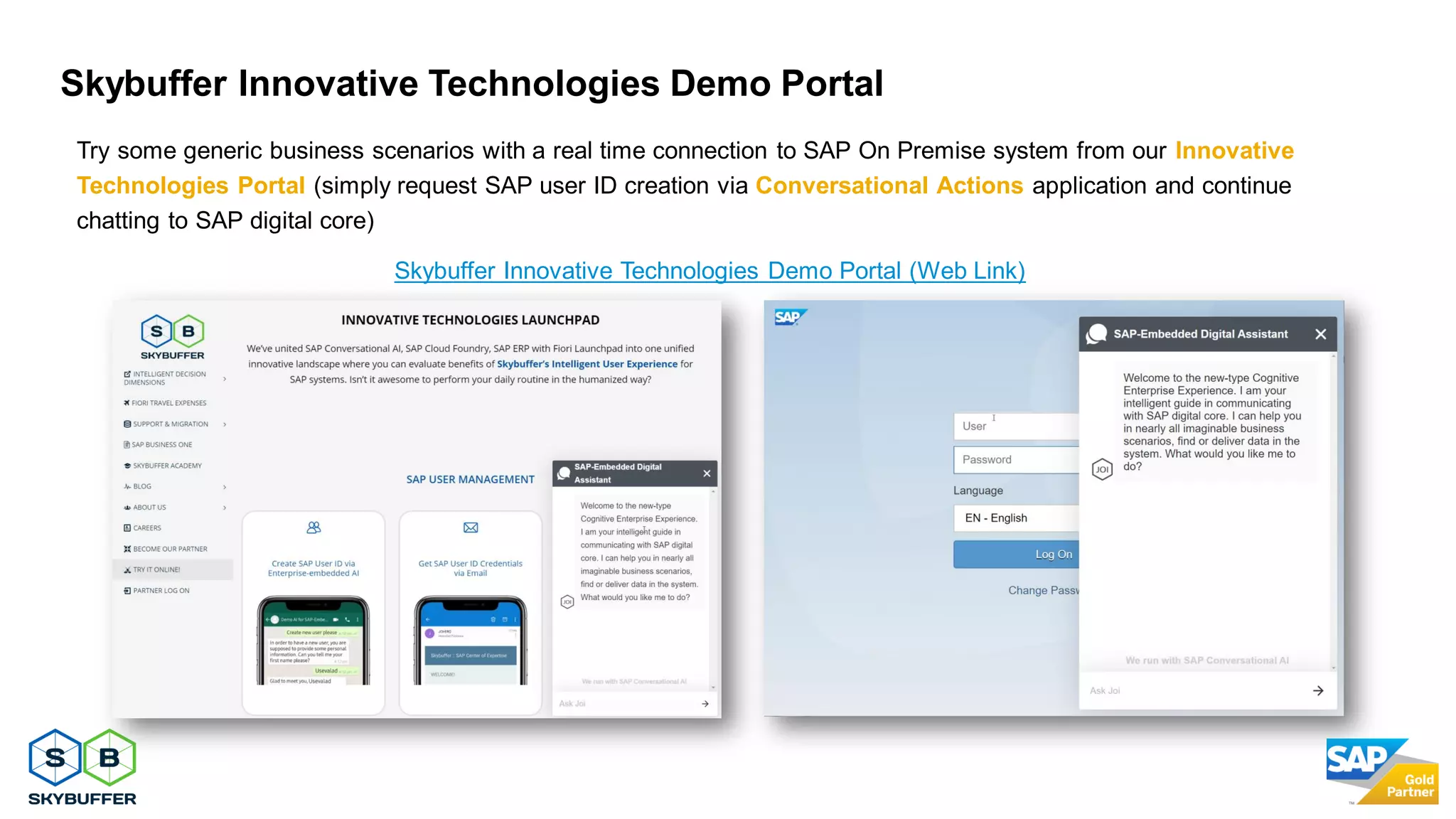 31
Skybuffer Innovative Technologies Demo Portal
Try some generic business scenarios with a real time connection to SAP On Premise system from our Innovative
Technologies Portal (simply request SAP user ID creation via Conversational Actions application and continue
chatting to SAP digital core)
Skybuffer Innovative Technologies Demo Portal (Web Link)
 