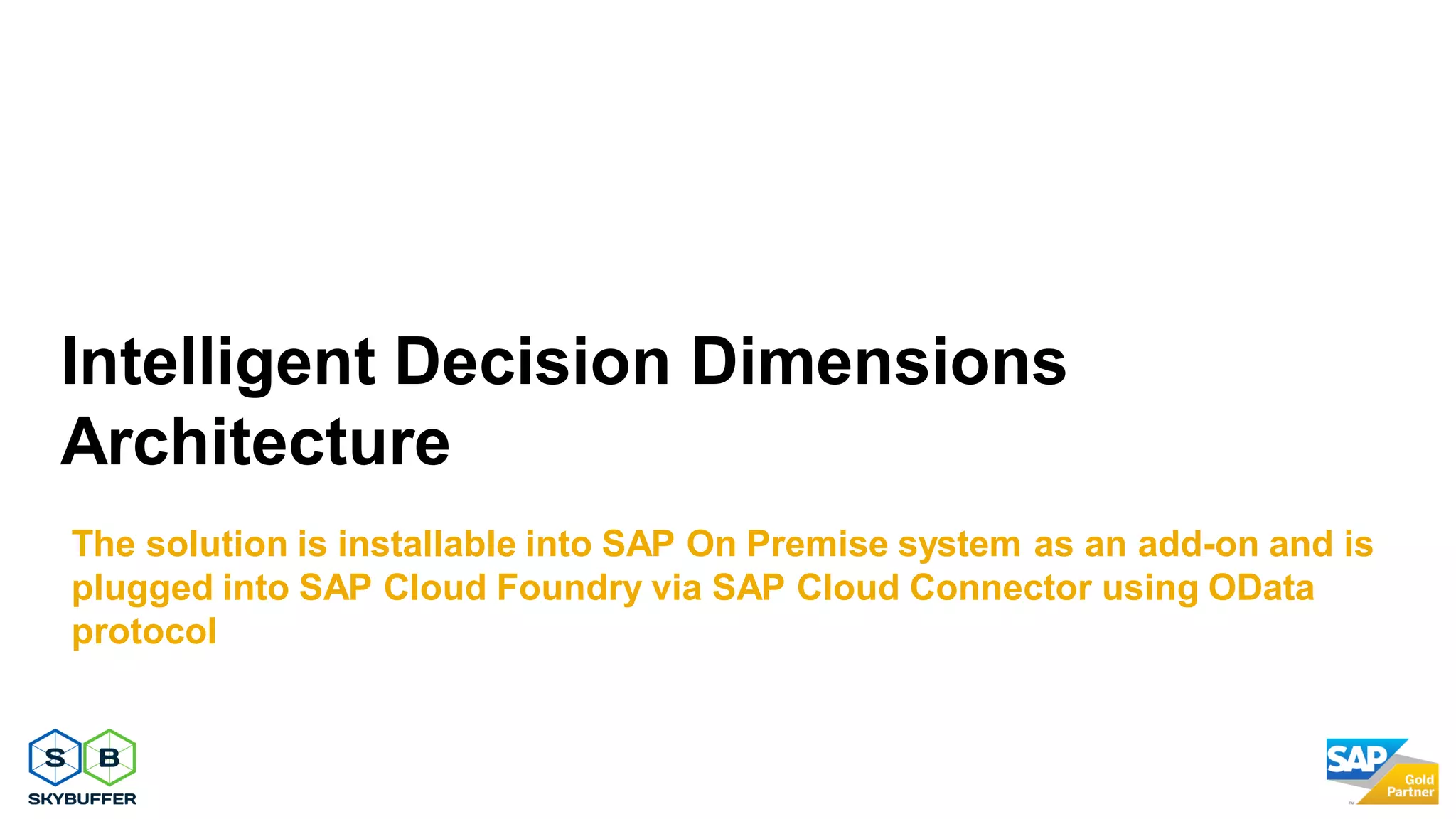 Intelligent Decision Dimensions
Architecture
The solution is installable into SAP On Premise system as an add-on and is
plugged into SAP Cloud Foundry via SAP Cloud Connector using OData
protocol
 
