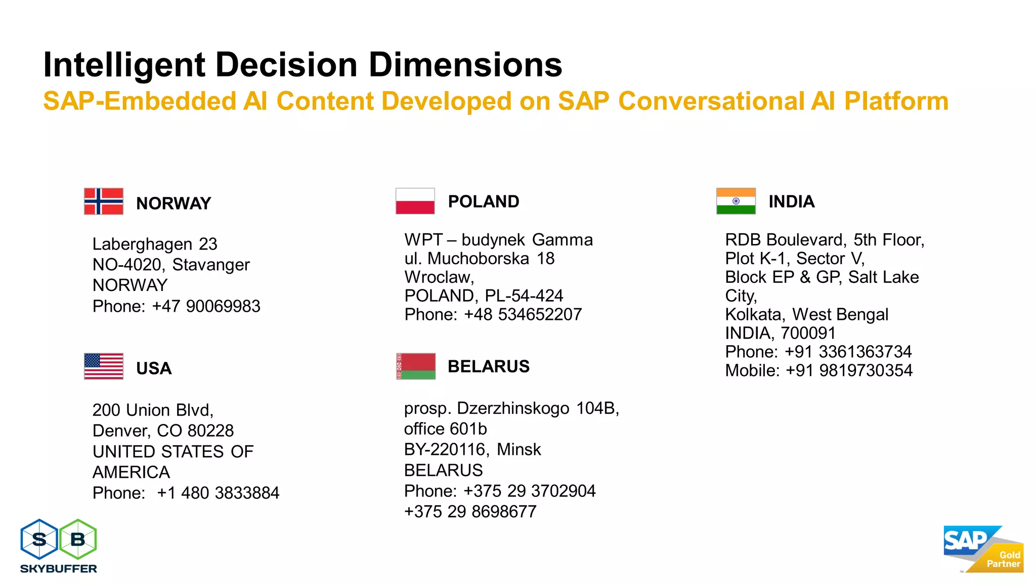 35
NORWAY
Laberghagen 23
NO-4020, Stavanger
NORWAY
Phone: +47 90069983
POLAND
WPT – budynek Gamma
ul. Muchoborska 18
Wroclaw,
POLAND, PL-54-424
Phone: +48 534652207
INDIA
RDB Boulevard, 5th Floor,
Plot K-1, Sector V,
Block EP & GP, Salt Lake
City,
Kolkata, West Bengal
INDIA, 700091
Phone: +91 3361363734
Mobile: +91 9819730354BELARUS
prosp. Dzerzhinskogo 104B,
office 601b
BY-220116, Minsk
BELARUS
Phone: +375 29 3702904
+375 29 8698677
USA
200 Union Blvd,
Denver, CO 80228
UNITED STATES OF
AMERICA
Phone: +1 480 3833884
Intelligent Decision Dimensions
SAP-Embedded AI Content Developed on SAP Conversational AI Platform
 