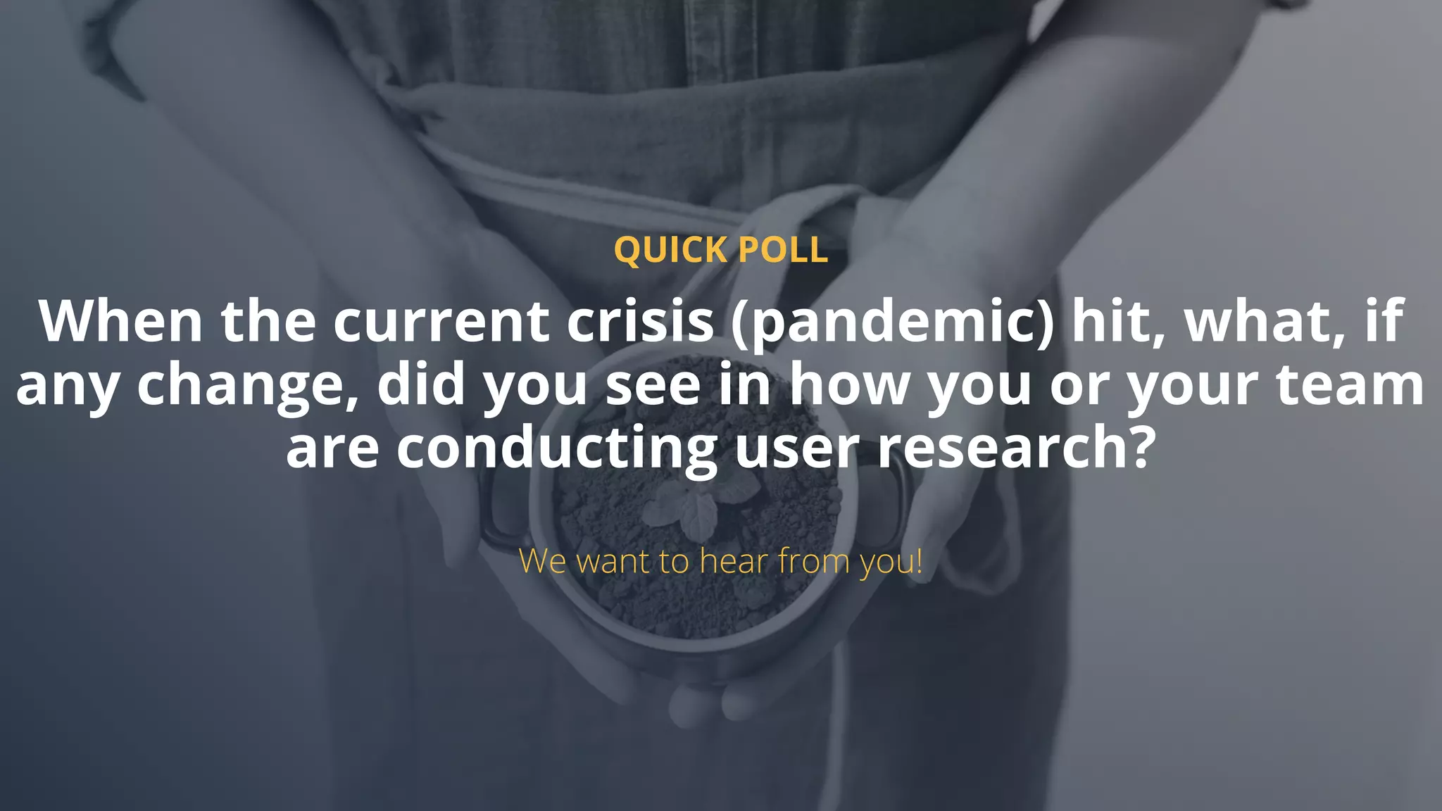 QUICK POLL
When the current crisis (pandemic) hit, what, if
any change, did you see in how you or your team
are conducting user research?
We want to hear from you!
 
