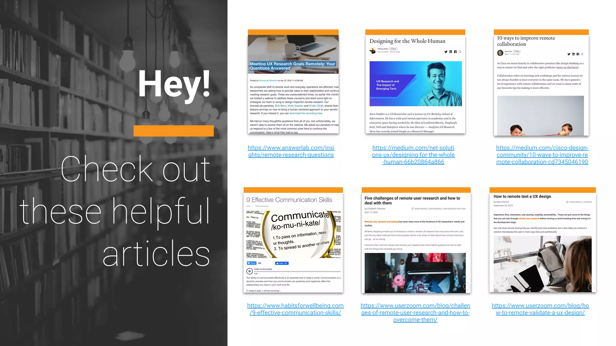 Hey!
https://www.answerlab.com/insi
ghts/remote-research-questions
https://medium.com/net-soluti
ons-ux/designing-for-the-whole
-human-66b20864a866
https://medium.com/cisco-design-
community/10-ways-to-improve-re
mote-collaboration-cd7345046190
https://www.habitsforwellbeing.com
/9-effective-communication-skills/
https://www.userzoom.com/blog/challen
ges-of-remote-user-research-and-how-to-
overcome-them/
https://www.userzoom.com/blog/ho
w-to-remote-validate-a-ux-design/
 