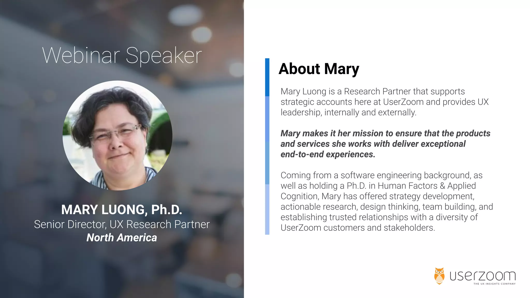 About Mary
Mary makes it her mission to ensure that the products
and services she works with deliver exceptional
end-to-end experiences.
MARY LUONG, Ph.D.
North America
 