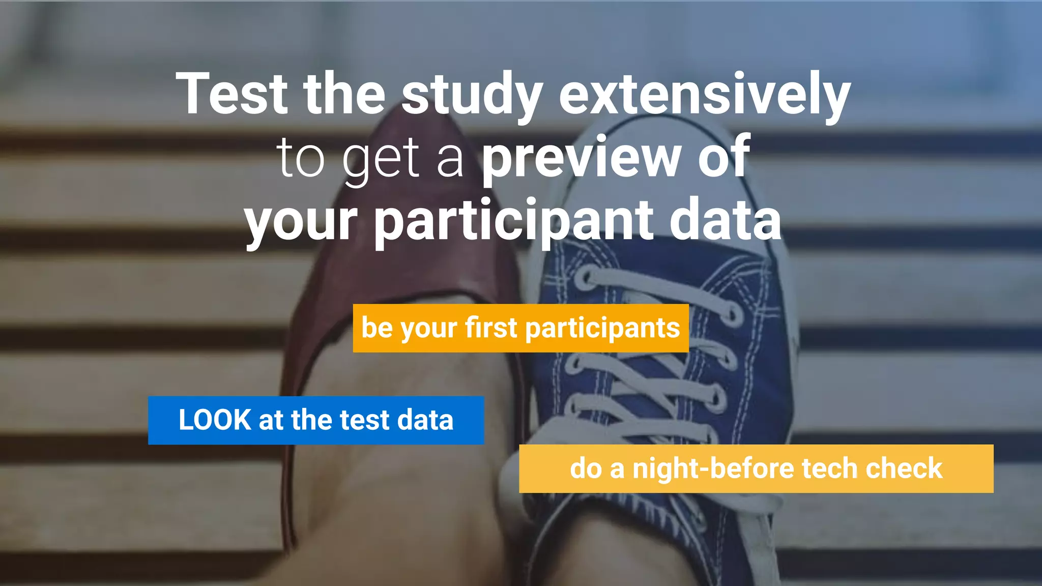 Test the study extensively
preview of
your participant data
LOOK at the test data
do a night-before tech check
be your ﬁrst participants
 