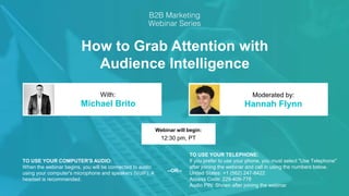 How to Grab Attention with
Audience Intelligence
Michael Brito Hannah Flynn
With: Moderated by:
TO USE YOUR COMPUTER'S AUDIO:
When the webinar begins, you will be connected to audio
using your computer's microphone and speakers (VoIP). A
headset is recommended.
Webinar will begin:
12:30 pm, PT
TO USE YOUR TELEPHONE:
If you prefer to use your phone, you must select "Use Telephone"
after joining the webinar and call in using the numbers below.
United States: +1 (562) 247-8422
Access Code: 229-409-778
Audio PIN: Shown after joining the webinar
--OR--
 