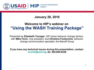 January 28, 2010 Welcome to HIP’s webinar on  “Using the WASH Training Package” Presented by  Elizabeth Younger , HIP senior behavior change advisor,  with  Mike Favin , vice president, and  Christina Fontecchio , behavior change communication specialist, the Manoff Group If you have any technical issues during this presentation, contact  [email_address] , tel. 202-884-8358 