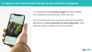 La réponse à des consommateurs de plus en plus connectés et exigeants
Ils représentent le nouveau visage de notre société.
Les marques ne peuvent plus faire sans eux.
Ils s’inscrivent dans les nouveaux codes des nouvelles
générations ultra connectées et ultra exigeantes : être
présent au bon endroit et au bon moment.
 