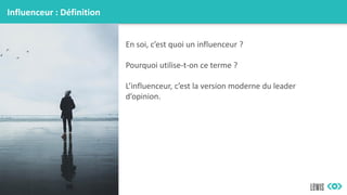 Influenceur : Définition
En soi, c’est quoi un influenceur ?
Pourquoi utilise-t-on ce terme ?
L’influenceur, c’est la version moderne du leader
d’opinion.
 