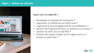 Règle 1 : Définir ses objectifs
Quels sont vos objectifs ?
• Développer la notoriété de l’entreprise ?
• Augmenter la visibilité de son profil social ?
• Augmenter le taux d’engagement de ses publications ?
• Générer de l’engouement pour un produit ou un service ?
• Générer du trafic vers un site Web ?
• Générer des ventes en ligne ou en magasin pour un
produit en particulier ?
 