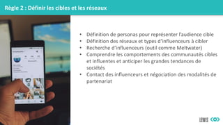 Règle 2 : Définir les cibles et les réseaux
• Définition de personas pour représenter l’audience cible
• Définition des réseaux et types d’influenceurs à cibler
• Recherche d’influenceurs (outil comme Meltwater)
• Comprendre les comportements des communautés cibles
et influentes et anticiper les grandes tendances de
sociétés
• Contact des influenceurs et négociation des modalités de
partenariat
 