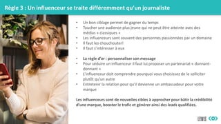 Règle 3 : Un influenceur se traite différemment qu’un journaliste
• Un bon ciblage permet de gagner du temps
• Toucher une audience plus jeune qui ne peut être atteinte avec des
médias « classiques »
• Les influenceurs sont souvent des personnes passionnées par un domaine
• Il faut les chouchouter!
• Il faut s’intéresser à eux
• La règle d’or : personnaliser son message
• Pour séduire un influenceur il faut lui proposer un partenariat « donnant-
donnant »
• L’influenceur doit comprendre pourquoi vous choisissez de le solliciter
plutôt qu’un autre
• Entretenir la relation pour qu’il devienne un ambassadeur pour votre
marque
Les influenceurs sont de nouvelles cibles à approcher pour bâtir la crédibilité
d’une marque, booster le trafic et générer ainsi des leads qualifiées.
 