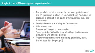Règle 6 : Les différents types de partenariats
• Test produits ou lui proposer des services gratuitement
afin d’établir une relation en souhaitant que l’influenceur
apprécie le produit et en parle organiquement dans ses
plateformes.
• Articles financés sur le blog de l’influenceur
• Billet sponsorisé
• Concours et tirages en partenariat
• Placement de Publications sur des blogs (invitation du
blogueur à une prise de parole)
• Programmes d’affiliations marketing (bannière, leads,
Stories avec lien Swipe up…)
 