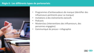 Règle 6 : Les différents types de partenariats
• Programmes d’ambassadeurs de marque (identifier des
influenceurs pertinents pour sa marque)
• Invitations à des événements exclusifs
• Podcasts
• Masterclass (interventions des influenceurs, des
personnes engagées)
• Communiqué de presse + infographie
 