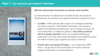 Règle 7 : Les contenus qui captent l’attention
90% des informations transmises au cerveau sont visuelles.
Le consommateur est désormais en quête de plus de qualité et
d’authenticité, les contenus qui captent l’attention aujourd’hui sont :
• La vidéo : L’efficacité de celle-ci dans une stratégie marketing
n’est plus à prouver : Elle facilite l’interaction. Les contenus
vidéos sont devenus omniprésents, sur les réseaux sociaux, lors
d’un événement. La vidéo est partout ! Une vidéo accroît de
135 % la portée naturelle. Selon une enquête réalisée par
LiveStream, 82 % des internautes admettent une préférence pour
les vidéos en direct (par rapport aux autres contenus)
• Investir dans une banque d’image : « une image vaut 1000
mots ». Ce qui fait la force d’une idée est trouver la bonne
image prend parfois un temps précieux.
 